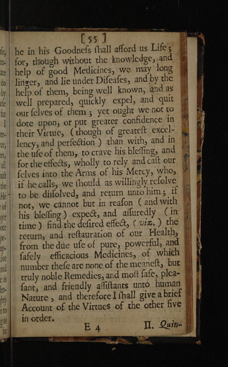 it cecdina=tnnenaieeiem oe ais : IST np 8 | [55] | 4 “he in his Goodnefs (hall afford us Lifes ¥ for, though without the knowledge, .and .* ne | help of good Medicines, we may long fo | liriger, and lie under Difeafes, and by the by. | help of them, being well known, andas | well prepared, quickly expel, and ‘quit | :| our felves of them; yet ought we not to [| dote upon, or put greater confidence in te | their Virtue, (though of greateft excel- , | lency, and perfection ) than with, and in | «, | theufeof them, to crave his blefing, and 1 i | forthe effe@s, wholly to rely andcaft our { it | felves into the Arms of his Mercy, Who, ie | if hecalls;.we fhould as willingly refolve Hes to be. diffolved, and return untohim; if 9% of | not, we cannot but in reafon (and with 1 | his blefing) expe@, and affuredly Cin O 5 o , “+ | time) find the defired effect, ( v1. ) the ye. | TetUrNy and reftauration of our Health, j 0. | from the due ufe of pure, powerful, and 9) p ie | fafely efficacious. Medicines, of which ft m{ | number thefe are none of the meaneft, bue 9 f | truly noble Remedies, and mott fafe, plea- 1 | ».| fant, and friendly afliftants unto human jj iy | Nature » and therefore I thall give a brief | Account of the Virtues of the other five § in order. i — vo. E 4 rt Se Ns eee aig _f <j - eS Ca ~ =n