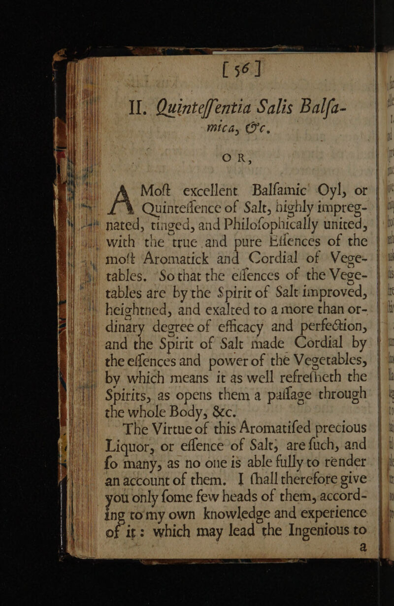 a dl ainemacomameatie renee ee ei oa. [56] | ae Quinteffentia Salis Balfa- mica, Fe. ——_— OR, aa Moft excellent Balfamic’ Oyl, or + Gen LIPO, Weg N Eo UE ae PER ee rte ee Hn 4} Quintelence of Salt, highly impreg- #* nated, tinged, and Philofophically united, with the true and pure Eilences of the L moft Aromatick and Cordial of Vege- fi) 4 tables. “Sothat the effences of the Vege- |, tables are by the Spirit of Salt improved, |) heightned, and exalred to a more than or- 4) dinary degree of efficacy and perfection, t)' ) and the Spirit of Salt made Cordial by BE) ||) theeffences and power of the Vegetables, |) by which means it as well refretheth the Spirits, as opens them a paifage through the whole Body, &amp;c. | > The Virtue of this Aromatifed precious || Liquor, or effence of Salt, are fuch, and fo many, as no one is able fully to render anaccount of them, I fhall therefore give ou only fome few heads of them, accord- ing tomy own knowledge and experience of it: which may lead the Ingenious to a i Al aan a 1 | HI ¥ Hh | \ jI} | , i Inte HN LN i Wy ar. ‘ . me al pa de