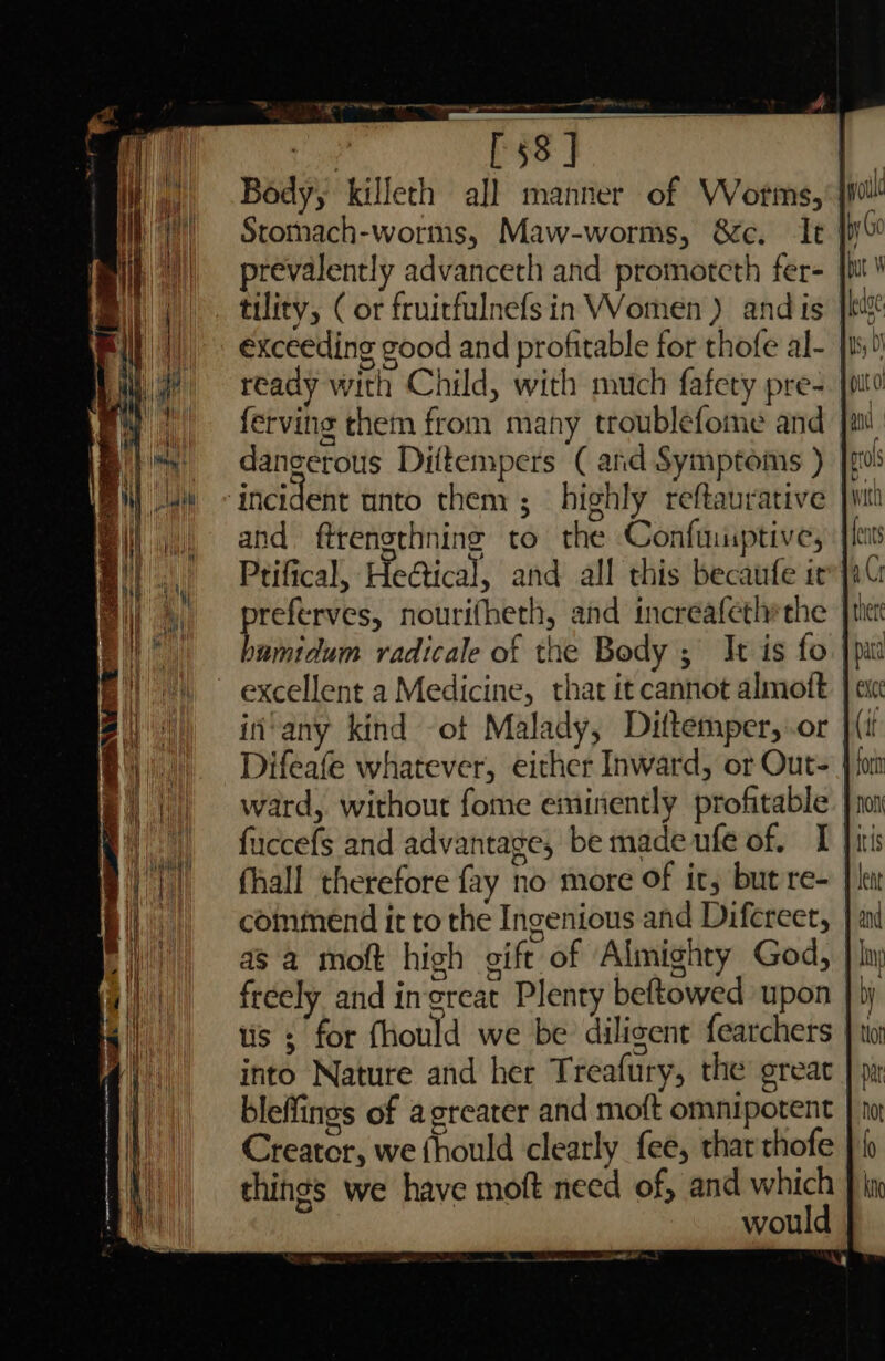 Tapers og tee” Wr ee Body, killeth all manner of VWVorms, dW Stomach-worms, Maw-worms, &amp;c. It! préevalently advanceth and promoteth fer- tility, ( or fruitfulnefs in Women) and is ready with Child, with much fafety pre- | ferving them from many troublefome and | dancerous Diftempers ( and Symptoms ) ‘incident tinto them ; highly reftaurative and ftrengthning to the Confiniptive, Ptifical, He@ical, and all this becaufe ir™| referves, nourifheth, and increafethrthe bnihictuns radicale of the Body ; It is fo | excellent a Medicine, that it cannot almoft in’any kind ot Malady, Dittemper, or | Difeafe whatever, either Inward, or Out= | ward, without fome eminently profitable fuccefs and advantage, be made ufe of. I i fhall therefore fay no more of it, but re- } i coininend it to the Ingenious and Difereer, | freely and ingreat Plenty beftowed upon tis s for fhould we be diligent fearchers into Nature and her Treafury, the ereat bleffings of agreater and moft omnipotent Creator, we fhould clearly fee, that thofe things we have moft need of, and which would