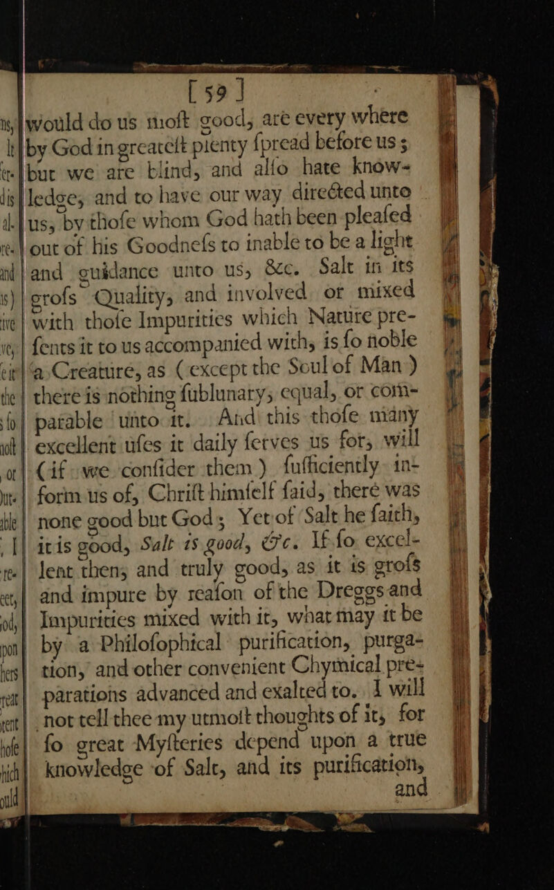 | [59 J | would do us moft good, are every where by God in grearclt pienty {pread before us ; lbuc we are blind, and alfo hate know- Hedge; and to have our way directed unto and guidance unto us, Sc. Salt in its erofs Quality, and involved or mixed with thofe Impurities which Nature pre- {ents it to us accompanied withy is fo noble patable ‘unto it. And) this thofe. niany excellent tfes it daily ferves us for, will Cif we confider them ) fufficiently 1n- itis good, Sult is good, Ge. If fo. excel- and impure by reafon of the Dreggs and Impurities mixed with it, whatmay tt be by a Philofophical purification, purga- tion, and other convenient Chymical pre- parations advanced and exalted to. 4 will not tell thee my utmott thoughts of it, for fo great Myfteries depend upon a true knowledge ‘of Salt, and its purification, , hoe” ; ee <P... oes Se ee BTL =e ail