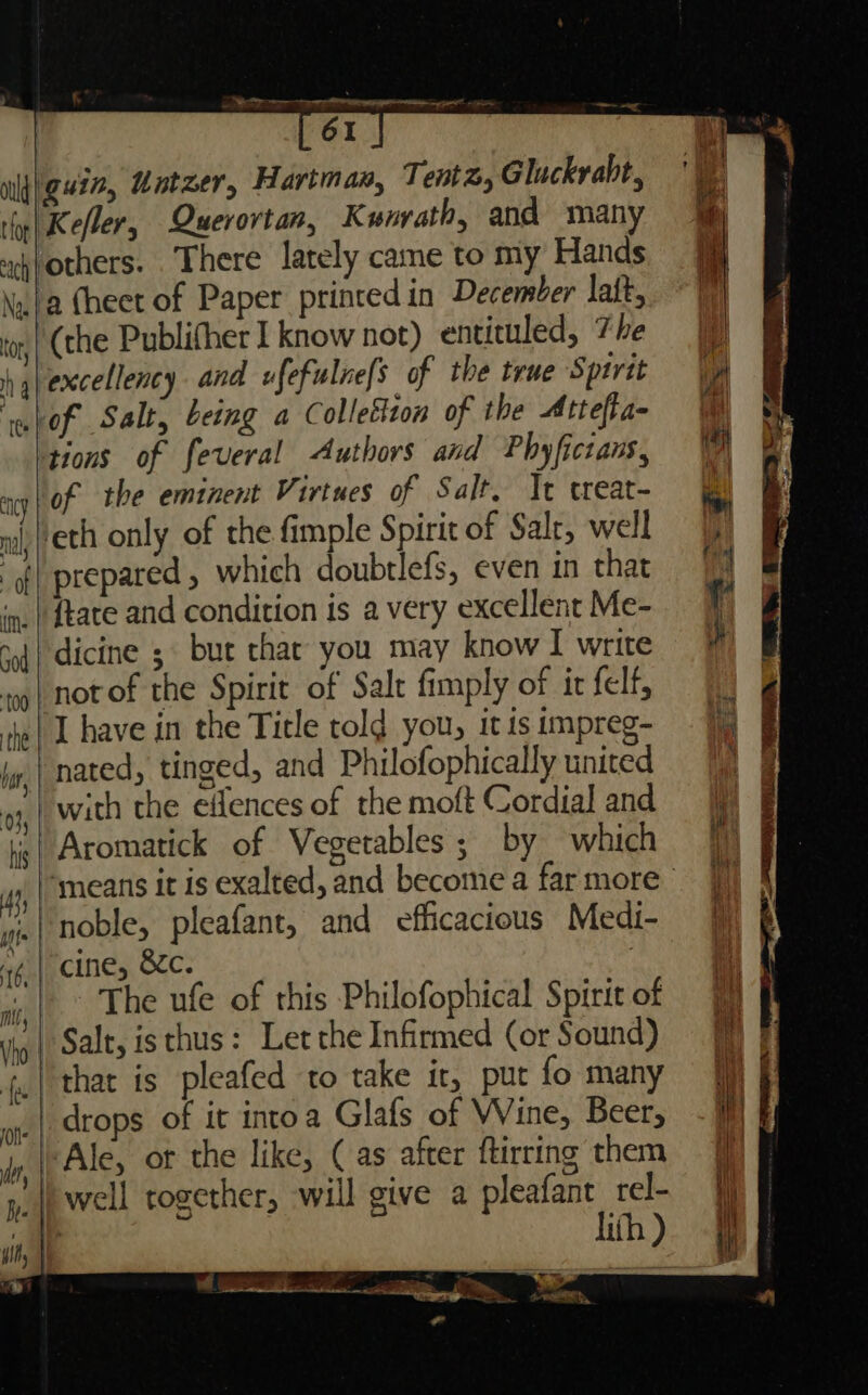 61 ould guin, Untzer, Hartman, Tent, Gluckrabt, thy| Keller, Querortan, Kunrath, and many ohfothers. There lately came to my Hands Nw ta (heet of Paper printed in December laft, (the Publifher 1 know not) entituled, 7 he hglexcellency and ufefulne/s of the true Spirit \h wlof Salt, being a Colleition of the Attefa- tions of feveral Authors and Phyfictans, ney | OF the eminent Virtues of Salt, Jt treat- ‘eth only of the fimple Spirit of Salt, well 9) of prepared , which doubtlefs, even in that “9 in. | State and condition 1s a very excellenrMe- {| dicine ;. but that you may know | write | notof the Spirit of Salt fimply of ir felf, iie| 1 have in the Title told you, it is impreg- ig j,,| nated, tinged, and Philofophically united 7% ws, with the elences of themoft Cordial and 9 f | Aromatick of Vegetables ; by which ‘means it is exalted, and become a far more | noble, pleafant, and efficacious Medi- “4 | cine, Sic. : The ufe of this Philofophical Spirit of | Salt, is thus: Let the Infirmed (or Sound) Hf ,| that is pleafed to take it, put fo many | | drops of it intoa Glafs of Wine, Beer, -} bce LOTT pis “* —- eer ot : be i Wy, | Ale, ot the like, (as after ftirring them = J y, |i well together, will give a pleafant rel- lth) wre Moe vy Re | en ees igi ; oe : =. &amp;