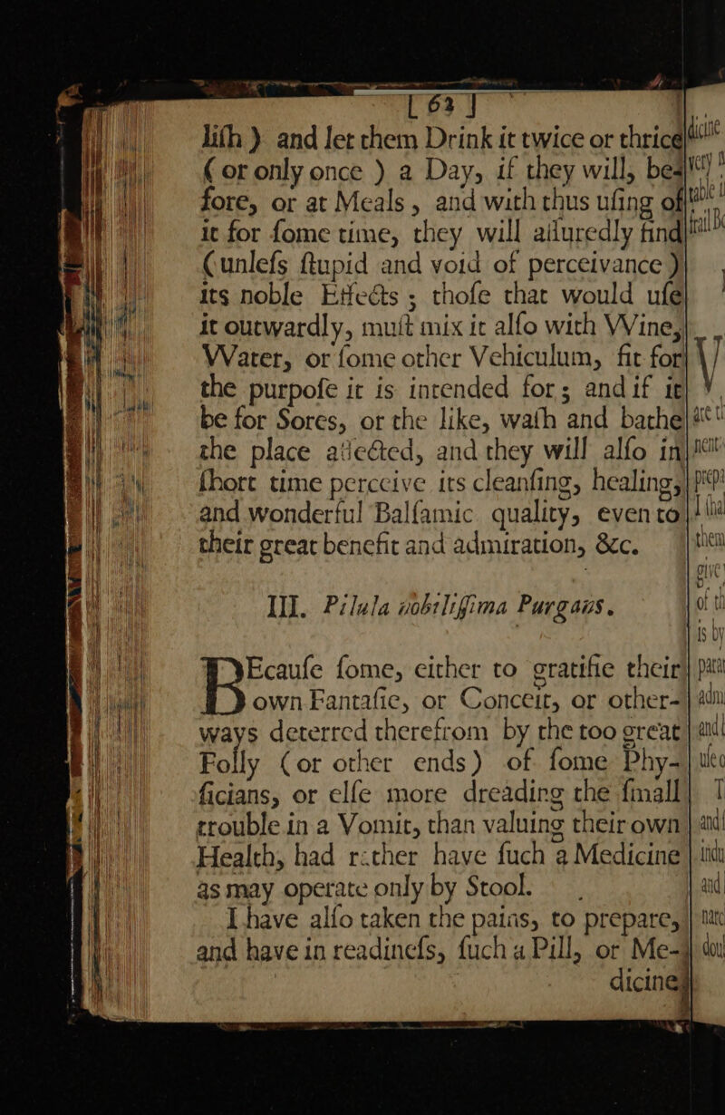 lifh ). and Jet chem Drink it twice or thrice ( or only once ) a Day, if they will, bed! ; fore, or at Meals, and with thus ufing of i it for fome time, they will ailuredly find al Cunlefs Rupid and void of perceivance ) its noble Etfeéts ; thofe that would ufe it outwardly, mutt mix ic alfo with Wine, Water, or fome other Vehiculum, fit for} the purpofe ir is intended for; andif it} ¥, be for Sores, or the like, wath and bathe} # the place atie@ed, and they will alfo inj fhort time perccive its cleanfing, healing,|)?' and wonderful Balfamic quality, evento}! their great benefit and admiration, &amp;c. | HI. Pilula nobslifima Purgaus. ways deterred therefrom by rhe too great, Folly Cor other ends) of fome Phy- ficians, or elfe more dreading the {mall trouble in a Vomit, than valuing their own Health, had rather have fuch a Medicine as may operate only by Stool. Ihave alfo taken the pains, to prepare, and have in readinefs, fuch a Pill, or Me-}} sa : dicineg ANN i} | i ei eh if i i Mit