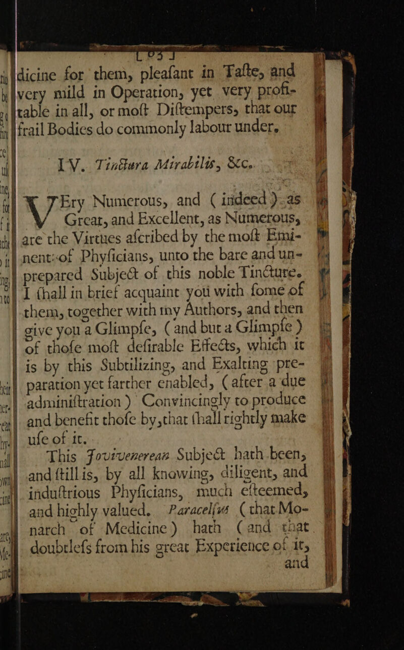 dicine for them, pleafant in Tatte, and kivery mild in Operation, yet very profi- 1 table in all, or moft Diftempers, that our {frail Bodies do commonly labour under, LV. Tintera Mirabtl, &amp;c.. X 7 Ey Numerous, and ( indeed ).as Great, and Excellent, as Numerous, are the Virtues afcribed by the moft Emi- | nentsof Phyficians, unto the bare andun- prepared Subject of this noble Tincture. VI thall in brief acquaint. yoti with fome of them, together with my Authors, and then | give youaGlimpfe, (and buta Glimpfe ) | of thofe moft defirable Effe&amp;ts, which it | is by this Subtilizing, and Exalting pre- patation yet farcher enabled, (after a due adminiftration )’ Convincingly to. produce and benefit thofe by, thar thall rightly make ufe of it. This Jovivenereas Subje&amp; hath been, and tillis, by all knowing, diligent, and 1 induftrious Phyficians, much etfteemed, and highly valued. Paracelivs ( that Mo- natch of Medicine) hath (and that doubtlefs from his great Experience of it, and Se 7 [CLS Se eee ae SS en i o-