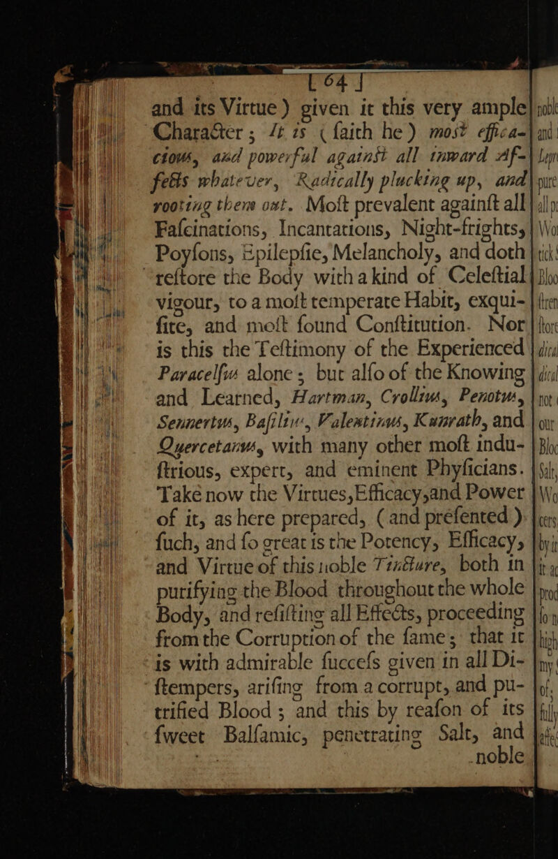 and its Virtue) given it this very ample “CharaGter ; /t zs (faith he) mos? effica- cious, aid powerful against all tnward Af- felis whatever, Radically plucking up, and Fafcinations, Incantations, Night-frights, Poyfons, Epilepfie, Melancholy, and doth “reftore the Body withakind of Celeftial vigour, to a moft temperate Habit, exqui- fire, and molt found Conftitution. Nor is this the Teftimony of the Experienced and Learned, Hartman, Crollius, Penotus, | Sennertw,, Bafilin, Valeatinw, Kunrath, and Quercetarv4g with many other moft indu- ftrious, expert, and eminent Phyficians. Také now the Virtues, Efficacy,and Power | of it, as here prepared, (and préfented ) fuch, and fo great ts the Potency, Efficacy, and Virtue of this noble TixGure, both in purifying the Blood throughout the whole |), Body, and refifting all Effects, proceeding | fromthe Corruption of the fame; that 1c }}j is with admirable fuccefs given in all Di- ftempers, arifing from a corrupt, and pu- trified Blood ; and this by reafon of its fweet Balfamic, penetrating Salt, and |. ae ) noble