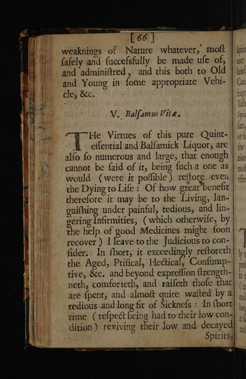 V. Balfamu Vite. He Virtues of this pure’ Quint- &amp; effential and Balfamick Liquor, are alfo fo numerous and large, that enough cannot be faid of it, being {uch a one as would (were it poffible ) rettore. even the Dying to Life: Of how great benefit therefore it: may be to the Living, lan- oui(hing under painful, tedious, and lin- e¢ring Infirmities, ( which otherwife, by the help. of good Medicines might foon recover ) I leave to the Judicious to con- fider. In thort, it exceedingly re{toreth the. Aged, Prifical, Heétical, Confump- tive, &amp;c. and beyond expreffion ftrength- neth, comforteth, and: raifech thofe that are {pent, and almoft quite waited’ by a tedious and long fit of Sicknefs : In fhort aime (refpect being had to their low con-} ; dition) reviving their low and decayed) ,,, i Spirits} . se t