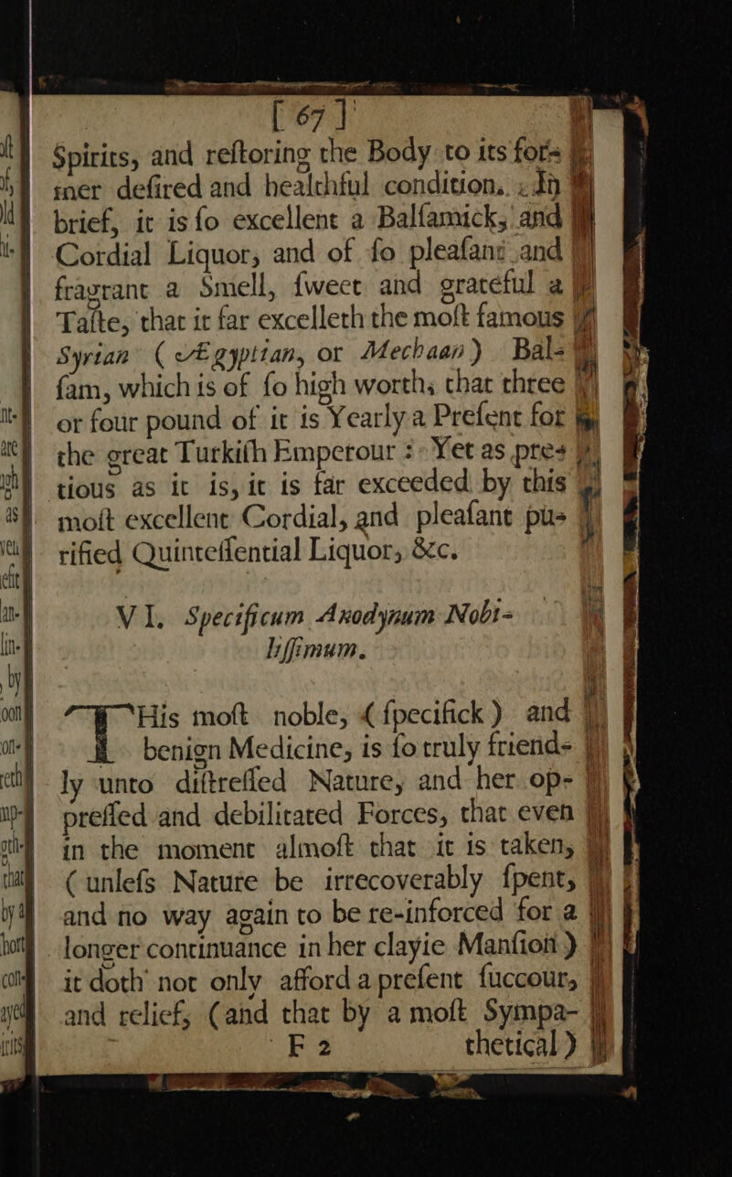 : Por |’ \ Spirits, and reftoring the Body to its fors mer defired and healchful condition. .dp % brief, it is fo excellent a Balfamick, and 9} \] Cordial Liquor, and of fo pleafani_and 9) | fragrance a Smell, {weet and graceful a U | Taifte, thar ir far excelleth the moft famous | Syrian ( egyptian, or Mechaap ) Bal- © | fam, which is of fo high worths that three i y or four pound of it is Yearly a Prefent for jg | the great Turkith Emperour : Yet as pres s) tious as ic is, it is tar exceeded by this y) “| moft excellent Cordial, and pleafant pus i iti ified Quinteffential Liquor, 8£c. | cit | Mb i VI. Specificum Axodynum Nobi= — i ine] Lifimum. fy \ | ne ool His moft noble, « fpecifick ) and |) olf i. benign Medicine, is fo truly friends |)) j\ etl ly ‘unto diftrefled Nature, and her op- ) § i} prefled and debilitated Forces, that even Jj) J ai} in the moment almoft that it is taken, a) (unlefs Nature be irrecoverably fpent, |) }] | and no way again to be re-inforced for a i | longer continuance in her clayie Manfion ) J) it doth’ not only afford aprefent fuccour, } and relief, (and that by a moft Sympa- jf —o thetical ) a 2, 4 _ ET oa 7 oo Eee ae ; ail