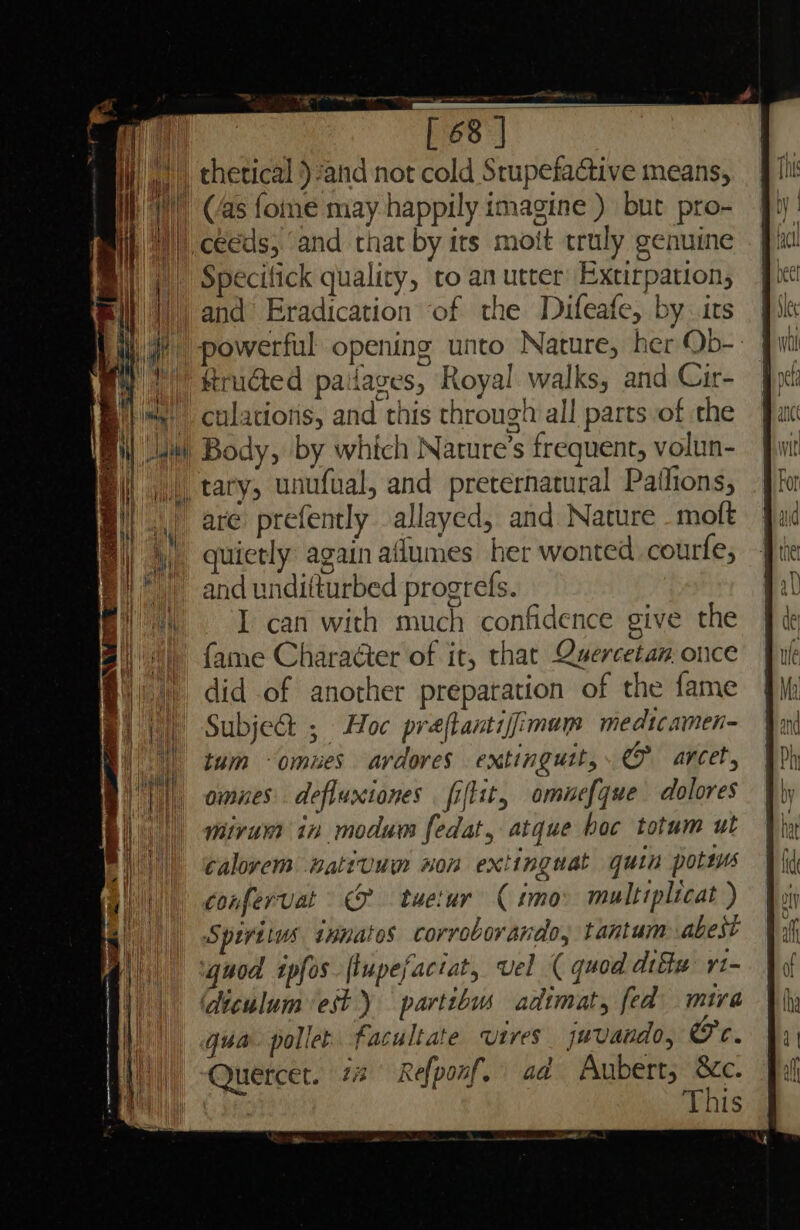 Specitick quality, to an utter Extirpation, ‘Rrudted paiiaces, Royal walks, and Cir- culaciotis, and this through all parts of the Body, by which Nature’s frequent, volun- are prefently allayed, and Nature -moft quietly again aflumes her wonted courfe; and unditturbed progrefs. I can with much confidence give the Subje&amp; ; Hoc praftantifimam medtcamen- tum -omues ardores extingutt,. @&amp; arcet, omnes defluxiones fiftit, omuef{que dolores mitvum in modum fedat, atque boc totum ut calovem wattuum won extingnat quin pottus confervat © tuetur ( imo: multiplicat ) Spiritus ipnates corroborando, tantum abest quod ipfos flupefactat, vel ( quod difw ri- diculum est y partibus adimat, fed mira qua. pollet facultate vires juvando, Or. This