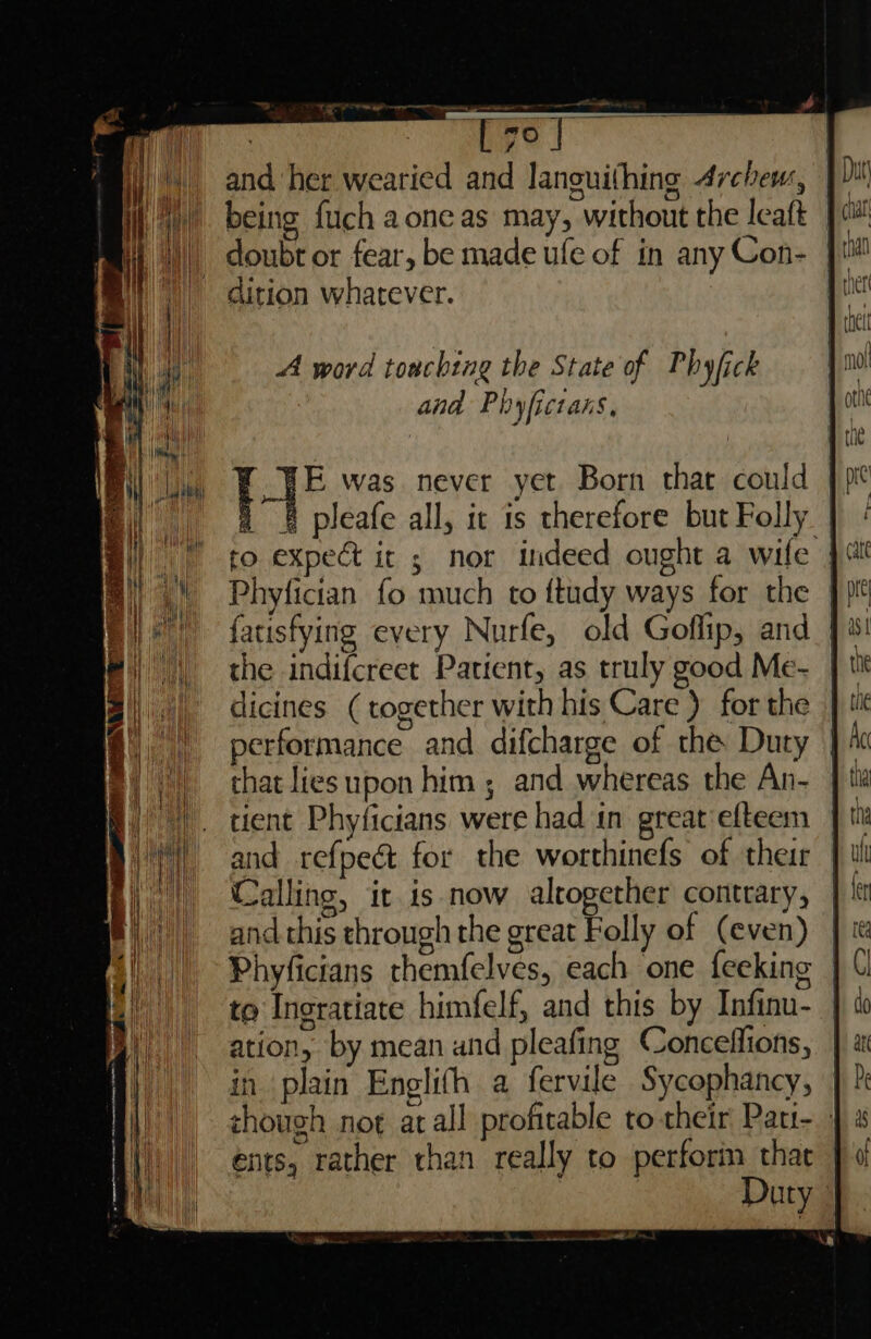 , PE err ag wer and her wearied and languithing 4rchew, | dition whatever. - E was never yet Born that could | pleafe all, ic is therefore but Folly Phyfictan fo much to ftudy ways for the | the indifcreet Patient, as truly good Me- dicines (together with his Care ) for the performance and difcharge of the Duty that lies upon him ; and whereas the An- tient Phyficians were had in great efteem and refpeét for the worthinefs of their Calling, it is now alcogether contrary, and this through the great Folly of (even) Phyficians themfelves, each one feeking | to Ingratiate himfelf, and this by Infinu- | ation, by mean and pleafing Coneeffions, in plain Englifh a fervile Sycophancy, zhough not atall profitable to their Pati- ents, rather than really to perforin that