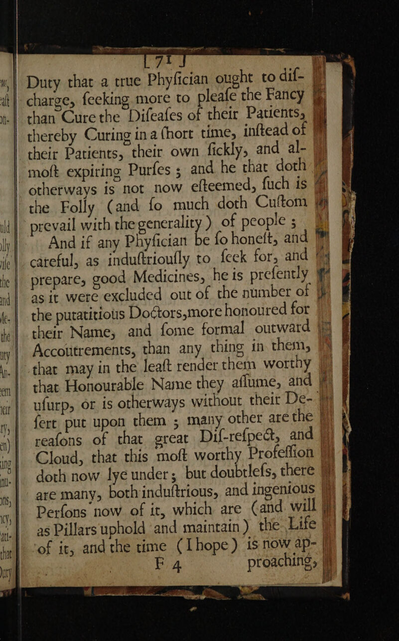 tear — sans | 7? -_ Duty thar a true Phyfician ought to dif- ‘ | charge, feeking more to pleafe the Fancy |) &amp; .| than Cure the Difeafes of their Patients, thereby Curing ina (hort time, inftead of () their Patients, their own fickly, and al- |) -moft expiring Purfes ; and he that doth \) otherways is not now efteemed, fuch is the Folly (and fo much doth Cuftom id | prevail with the generality ) of people; 9 iy |. And if any Phyfician be fo honelt, and i ‘ec | careful, as induftrioufly to feek for, and an :| prepare, good Medicines, he is prefently nd} asit were excluded out of the number of [i . | the putatitious Doctors,more honoured for kc} their Name, and fome formal outward (4 wy | Accoutrements, than any thing in them, | | that may in the leaft render them worthy || | that Honourable Name they aflume, and if ar | ufurp, or is otherways without their De- “| {ere, put upon them ; many other are the [7 x) | reafons of that great Dif-refpeat, and |) | a Cloud, that this moft worthy Profeffion |} | doth now lye under; but doubtlefs, there | are many, both induttrious, and ingenious jj Perfons now. of it, which are (and will i} as Pillars uphold and maintain) the Life if ‘of it, and the time (Lhope) is now ap- |) EF 4 proaching, i ti Bay FR Ee. “TI orn ise! TE, Pacer eae ne