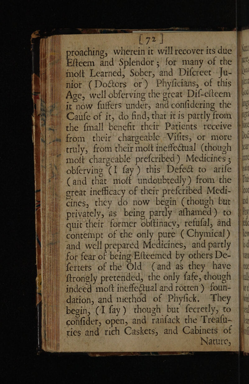 - = —= ~ yee oo ee [72] r )) proaching, wherein ic will recover its due i Efteem and Splendor; for many of the fF} i), Age, well obferving the great Dif-elteem |, truly, from their moft ineffeGual (though \| molt chargeable prefcribed) Medicines ; e / ¥ ° ° obferving (1 fay) this’ Defeé to arife sreat inefficacy of their prefcribed Medi- cines, they do now begin (though bur privately, as being partly afhamed’) to quit their former obftinacy, refufal, and contempt of the only pure ( Chymical ) and well prepared Medicines, and partly for fear of being Efteemed by others De- ferters of the Old (and as they have ftrongly pretended, the only fafe, though indeed moft ineffe@tual and rotten) foun- dation, and niethod of Phyfick. They begin, (I fay) though bur fecretly, to confider, open, and ranfack the Treafa- ries and rich Caskets, and Cabinets of Nature,