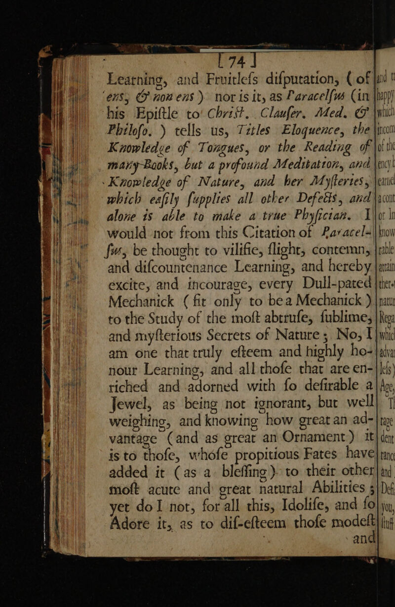 Ligh a er ren ag mee 741 Learning, and Fruitlefs difputation, (of jit! ! ‘ens, GF now ens) nor is ity as Paracel{(us (is |hep)) his Epiftle to! Christ, Claufer, Med. G jwiitl Philofo. ) tells us, Titles Eloquence, the \ihot Kiowledve of Tongues, or the Reading of \witt maryBooks, but a profound Medibatton, and \el Knowledge of Nature, and her Myflerses, |e which eafily fupplies all other Defetts, and \,o alone is able to make a true Phyfictan. Lot hs “~~ would not from this Citation of 2aracel=||kiow | © fw, be thought to vilifie, flight, contemn, |rebl (and difcountenance Learning, and hereby jaan Bile excite, and incourage, every Dull-pated | the. Bi) | = Mechanick (fit only to bea Mechanick ) |nau | to the Study of the moft abrrufe, fublimes | hee: » and myfterious Secrets of Nature 5. No, TU) whi 1, am one that truly efteem and highly ho-|atia i) nour Learning, and all thofe that are en-}|es) ) — riched and adorned with fo defirable a | Ace, Hi) = Jewel, as being not ignorant, but welll. 7 | weighing, and knowing how great an ad- ae | vantage (and as great an Ornament) 1t} der | is to thofe, whofe propitious Fates have} my added it (as a. bleffing) to their other) am moft acute and great natural Abilities 5} De yet dol nor, forall this, Idolife, and fo} yu, Adore it, as to dif-elteem thofe prod lng ; ane