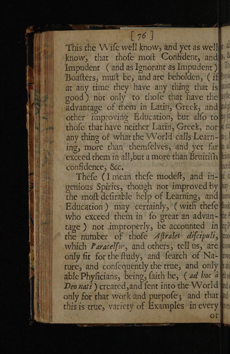 - Sa oad ey This the Wife well know; and yet as well know, that chofe moft Confidenr, and 5, Impudent (and as Ignorant as Impudent )§ + Boafters, mutt be, and are beholden, ( iff at any time they have any thing that isi good ) not. only to. thofe that have they! advantage of them in Latin, Greck; and pide other improvins Education, bur alfo tofpy! thofe that have neither Latin, Greek, nor it! any thing of what the VVorld calls Learn-jp | ing, more than themfelves, ‘and yer furf d exceed them in all,but a more than Bruitithff confidence, &amp;c, Thefe (I mean. thefe modeft,’ and in-f t genious Spirits, though not improved by the moft defirable help of Learning, and fom ) Education ) may certainly, “( with thefe Book Deo nati ) created,and {ent into the World only for that work and purpofe; and that this is true, ‘variety of Examples in every’ | or