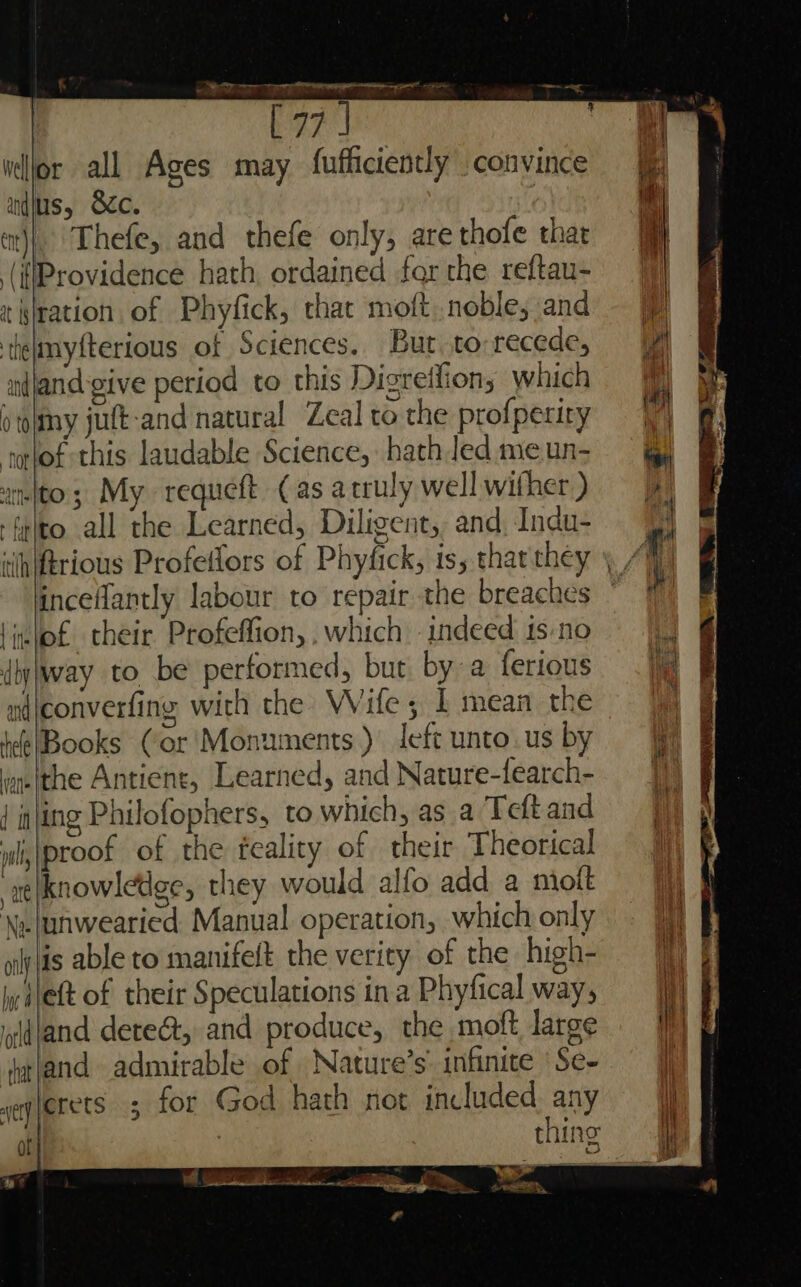 Fs b ad ed Be a ca . ane connie —, Ev? a vljor all Ages may fufficiently convince a andius, &amp;c. i tj}. Thefe, and thefe only, are thofe thar ‘ ‘(iProvidence hath, ordained forthe reftau- t lration of Phyfick, that moft noble, and — felmyfterious of Sciences. Bur to recede, Pal nfjand-give period to this Digreilions which i tolmy jutt-and natural Zeal to the profperiry tolof this laudable Science, hathledmeun- into; My requeft (as acruly well wither.) i -trlto all the Learned, Diligent, and Indu+ 4 ; iihiftrious Profeflors of Phyfick, is, thar they A incefantly labour to repair the breaches | Mi lielof their. Profeffion,,which indeed isno |) dij)way to be performed, but by a ferious. ndjeconverfing with the Wife; 1 mean thé? 4 be@|Books Cor'Monuments ) left unto. us by au ithe Antient, Learned, and Nature-fearch- | iting Philofophers, to which, as a Teft and wli\proof of the feality of their Theorical ae|knowledge, they would alfo add a mioft \z.junwearied Manual operation, which only alps able to manifelt the verity of the high- diet of their Speculations ina Phyfical way; ldland dete@, and produce, the moft large arland admirable of Nature’s' infinite ‘Se- seqgerets 5 for God hath not included any : thing of} %* ~ i ae — >, rf nS 2 A ee Prowse a >