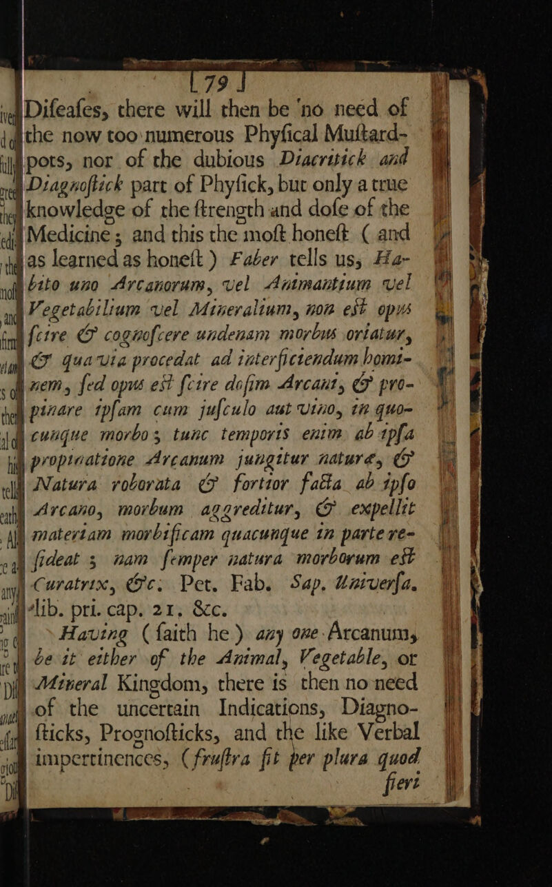 f, ee | ) 79 ve Difeafes, there will then be ‘no need of ithe now too:numerous Phyfical Muftard- Ipots, nor of the dubious Diacruick and §) Diagnoftack part of Phytfick, but only a true Iknowledge of the ftrength and dofe of the di Medicine ; and this the moft honeft ( and jas learned as honeft ) Faber tells us; Ha- i 2240 420 Arcanoram, vel Ammantimm vel \Vegetabilium vel Mineraliam, non est opus i f{cive © cognofcere undenam morbus oriatur, | CF quavia procedat ad interfictendum homt- | ’ &gt; &lt; oat ate —— wr .&lt; I xem, fed opus est fctre dofim Arcant, &amp; pro- | pinare tpfam cum jufculo aut Vino, tn quo- cungue morbo; tunc temports enim ab tpfa proptcatione Arcanum jungttur nature, | Natura rvoborata ef forttor fatta ab ipfo | Arcano, morbum aggreditur, &amp; expelltt |) matertam morbificam quacunque in parte re- 3 “am femper natura morborum est ay x, ce: Pet, Fab. Sap, Uatverfa. fa7lib. pri. cap. 21, 8c. om Having ( faith he ) aay one Arcanum, wy 2¢ 2 etter of the Antmal, Vegetable, ot : Mineral Kingdom, there is then noneed eV