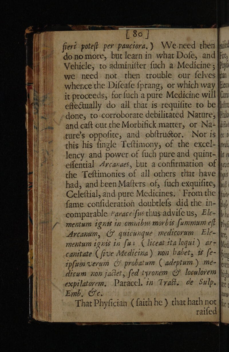 mi [80 |] |, fieré poteft per pauciora.) VVe-need then “~~ donomore, but learn in what Dofe, and Vehicle; to adminifter fuch a: Medicine; we need not then trouble our felves: whence the Difeafe {prang, or which way fblen it proceeds, for {uch a pure Medicine will {Cu effeGually do all that is requifite to be done, to-corroborate debilitated Nature, | and caft out the Morbifick matter, or Na+ ture’s oppofite, and: obftruétor. Nor iS this his fingle Teftimony, of the excel- lency and power of fuch pure and quint- effential Arcanaes, but a confirmation of the Teftimonies of all others that have had, and been Matters of, fuch exquifite, Celeftial, and. pure Medicines. ‘From the fy fame. confideration doubtlefs did the, in- | comparable “arace/fim thus advifeus, Ele- mentum ignts ta omitbus movbts fummum eff Arcanum, (F quicunque medicorum Ele- mentum ignis in fur ¢ liceat-tta loqut) ar- canitate ( five Medicina) non habet, w fe- }i ipfuim verum CF probatum ( adeptum ) me- }ey dicum non jattet, fed tyronem: GF loculorem \\ expilatorem. Paracel, 14 Trafs: de Sulp. Emb. @c. That Phyfician (faith he ) chat hath not raifed