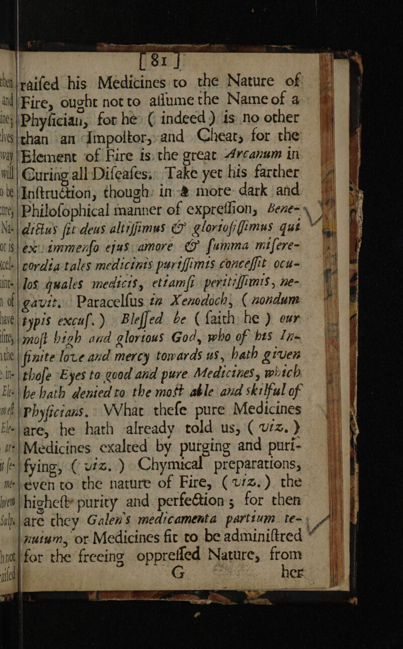 —pot os Ite | SI A htilpaifed his Medicines to the Nature of ie: iil| Fire, ought not to allume the Name of a> i : | o ° ° | it} Phyfician, for he» ( indeed) is noother \}than an ‘Impoltor,and Cheats for the vaj|Blement of Fire is the great Arcanum in | vill! Guring all Difeafes,, Take yet his farther |y be | Inftruétion, though: in -&amp; more: dark and tts} Philofophical manner of expreflion, Bene=» Vv Nae} detus fet-deus altiffimus &amp; glortofi(fimus que ‘e itis} exuammenfo ejus amore €F {amma mifere- |p (tl.| cordta tales medicints purtffimts conceffit ocu= i lits | Jos guales medici$, ettamft peritiffimts , ne- ie 1 of | gavit. Paracelfus tz Xenodoch, ( nondum # iie| types exccaf. ) Bleffed be ( faith he ) eur litt, |gnoft bigh and glortous God, who of bts lnm | te | finite love and mercy towards us, hath given slik \ thofe °E yes to good and pure Medicines, whitch Ee | be bath dented to the most able and skilful of mt | Phyficians, VVhat thefe pure Medicines itelare, he hath already told us, ( vz. ) wt| Medicines exalted by purging and puri- i fying, ( vz. ) Chymuical preparations, even to the nature of Fire, (v1z.). the Wt| highefte purity and perfe@tion ; for then | uh lare they Galen's medicamenta partium te-» Al) t | xuium, ot Medicines fit to be adminiftred “ 4) iit) for the’ freeing opprefled Nature, from jj ile Gee her i “ x a ee a a ees ee ie = TE