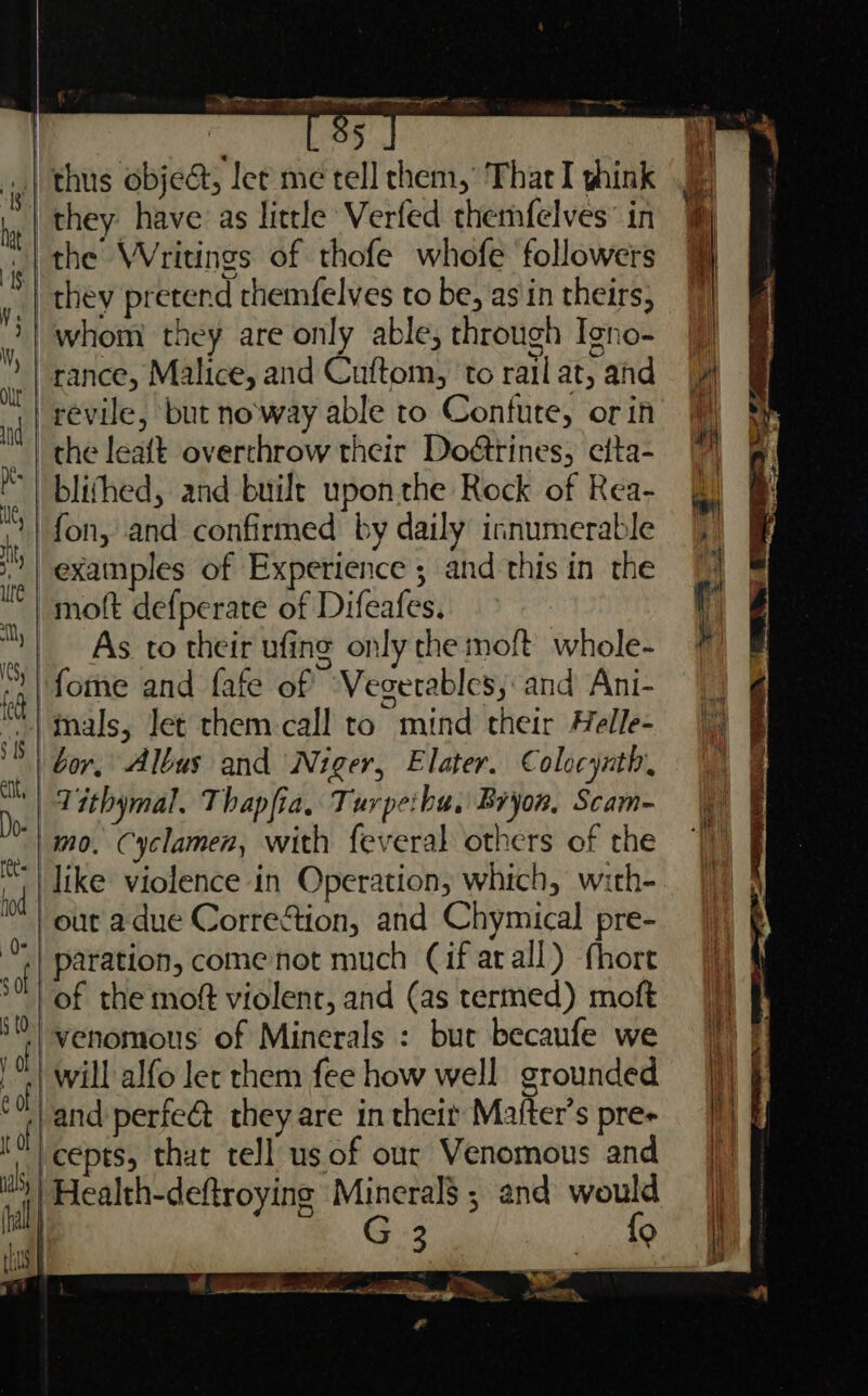 O5 _| thus obje@, let me tell them,’ Thar I ghink they have as little Verfed themfelves” in the Writings of thofe whofe followers they pretend themfelves to be, asin theirs, /whom they are only able, through Igno- rance, Malice, and Cuftom, ‘to rail at, and the leaft overthrow their Doétrines; efta- blithed, and built upon the Rock of Rea- fon, and confirmed by daily innumerable examples of Experience ; and this in the moft defperate of Difeafes. As to their ufing only the moft whole- fome and fafe of Vegetables, and Ani- ‘tals, Jet them call to mind their Helle- bor, Albus and Niger, Elater. Colocynth, | Tithymal, Thapfia, Turpe:bu, Bryon, Scam- | mo. Cyclamen, with feveral others of the like violence in Operation, which, with- / out a due CorreGtion, and Chymical pre- | paration, come not much Cif arall) fhore of the moft violent, and (as termed) moft : f venomous of Minerals : but becaufe we will alfo let them fee how well grounded f and perfect they are in their Majfter’s pre- ‘h cepts, that tell us of our Venomous and f | Health-deftroyins aes and “ 3 Q ji rhs | ‘ac ) ee €