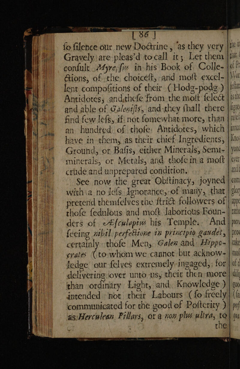 eS = [ 86 aa a Gravely are pleas’d tocall it; Let them Gions, of the choiceft, and moft excel- lent compofitions of their ( Hodg-podg.) and able of Galexifis, and-they thall there an hundted of thofe: Antidotes, which have in them, as their chief Ingredients, crude and unprepated condition, with .a no Jef Ienorance,-of many, that thofe fedulous and moft, laborious Foun- ders of c#f{culapim his Temple. And {eeing mbel:perfetlione in principio gaudet, certainly thofe Men, Galea and: Hyppo- crates (to.whom we cannot but acknow- ledge our felves extremely ingaged, ; for delivering over unto ns, theit then more than ordinary Light, and Knowledge ) intended not theit Labours ‘(fo freely communicated for the good of Pofteriry ) asiHerculean. Pillars, or a non plus ultra, to | 3 | the rth pur pro take mol oft dil a0 ({4 pe}