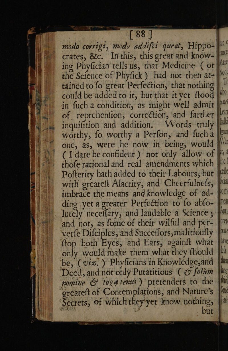 Ao ght | {88 ] modo corrigt, modo addiftt queat, Hippo- crates, zc. Imthis, this great and knows} ing Phyfician tells us, that Medicine ( or #, the Science of Phyfick ) had not then at+}, tained to fo great Perfection, that nothing } * could be added to it, but that it yet ftood | in fuch a condition, as might well admit | of reprehenfion, correétion, and farther | inquifition and addition. Words truly | worthy, fo worthy a Perfon, and fucha | one, as, were he now in being, would i ( I dare be confident ) not only allow: of thofe rational and real amendments which ji! Pofterity hath added to their Labours, but jf with greareft Alactity, and Cheerfulnefs, | imbrace the means and knowledge of ‘ad- | ding yet a greater Perfection to fo abfo- Intely neceffary, and landable a Science ; and not, as fome of their wilful and per- | verfe Difciples, and Succeflors, malitioutly {top both Eyes, and Ears, againft what only would make them what they fhould ' ‘be, (viz. ) Phyficians in Knowledge,and ‘Deed, and not only Putatitious (€ ¢ folmm |e nomine @ toge#tenus ) pretenders to the greareft of Conremplations, and Nature’s Secrets, of which they'yer know. igre | 4 Ut