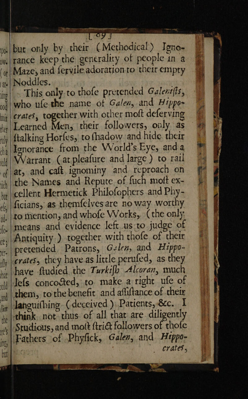 | ue only by their ¢ Methodical) Igne- iwi rance keep the generaliry of people in a \Maze, and fervileadorationto theirempry 9} ‘au | Noddles. | ic|_~ This only.to thofe pretended Galentfts, ud; who ufe the name ot Galen, and Hippo- nig (erates, together with other moft deferving 7 fe | Learned Men, their followers, only as {talking Horfes, tofhadow and hide their | Ionorance from the World’s Eye, anda ii | Warrant (at pleafure and large ) to rail | f/at, and caft, ignominy and reproach on the Names and Repute. of fuch moitex- cellent Hermetick Philofophers and Phy- ficians, as themfelves are no way worthy i. }to mention, and whofe Works. (the only _|means and evidence left.usto judge of |) § Antiquity ) together with thofe of their =f) &amp; ‘pretended Patrons, Glen, and Hippo; | crates, they have.as little perufed, as they have ftudied. the Turki[b Alcoran, much |) | Jefs conco&amp;ed, to make aright ufe of |) § ‘them, tothe benefit and affiftance of theie 4) | \Janguifhing - (deceived ): Patients, &amp;c. I je {think, not thus. of all that are diligently | | Studious, and mott {trict fallowers of thofe jj] \Fathers of -Phyfick, Galen, and. Heppo- | . I, | but f crates, wh ee 1 ee an 2 &gt; CS; Bre = nel eer gly Me — eT,