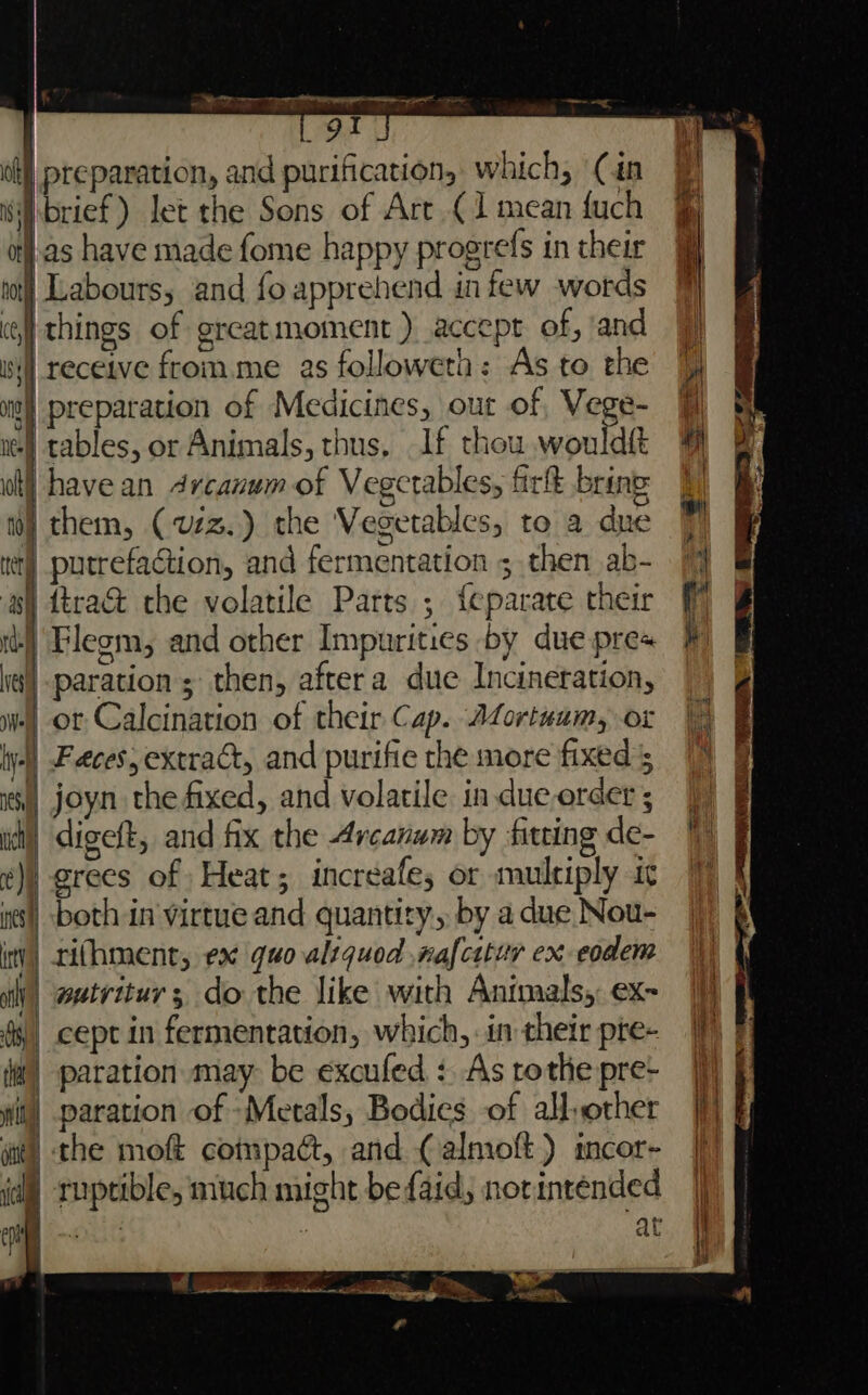 Fa oa z i Ks Paget me SOF reparation, and purification, which, (in brief) let the Sons of Art (1 mean fuch }.as have made fome happy progrefs in their | Labours, and foapprehend in few words | things of greatmoment ) accept of, ‘and | receive fromme as followeth: As to the i) preparation of Medicines, our of, Vege- ne) tables, or Animals, thus, If thou wouldft wt) have an Arcanum of Vegetables, firlt bring 10) them, (vzz.) the Vegetables, to a due wt) putrefaction, and fermentation ; then ab- | ttra@ che volatile Parts ; feparate their as) tt) Flegm, and other Impurities by due pre+ iq) -paration; then, aftera due Incineration, | or Calcination of their Cap. Afortuum, or | Feces, extract, and purifie the more fixed joyn the fixed, and volatile in dueorder ; | digeft, and fix the Arcanum by fitting de- | grees of Heat; increafe; or multiply ic | both in virtue and quantity, by a due Nou- rifhment, ex quo aliquod nafcttur ex eodem | wutritur; do the like with Animals, ex- _ cept in fermentation, which, in their pte- i) paration may be excufed : As rothe pre- | paration of Metals, Bodies of all,other | the moft compact, and (almoft) imcor- id ruptible, much might befaid, norinténded at ke Se ane ae i a ee | eee “nasa aera, >. }.. WHET # _ PATELLA he me