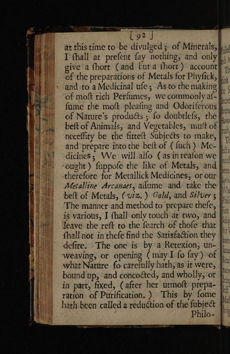 I fhall at prefent fay nothing, and only beft of Animals, and Vegetables, mutt of neceffity be the fitteft Subjects to make, ought) fuppofe the like of Metals, and Metalline Avcanaes, alume and take the The manner and method to prepare thefe, weaving, or opening (may I fo fay) of what Nature fo carefully hath, as it were, bound up, and concoéted, and wholly, ‘or in part, fixed, (after her urmoft prepa- ration of Purification. ) This by fome hath been called a reduction of the ti : Philo- o> —s —— a x =