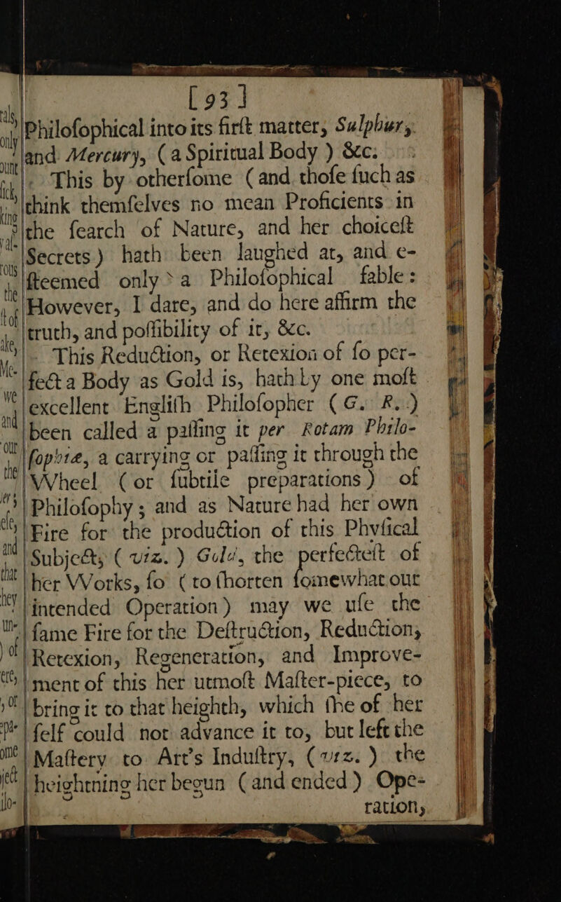 [93] Philofophical into its firft matter, Sulphur, ip ane Mercury, (a Spiritual Body ) &amp;c. ih |( . Ehis by otherfome (and thofe fuch as jog eHNK themfelves no mean Proficients in _»p |the fearch of Nature, and her choiceft ay (Secrets) hath been langhed at, and e- ja |fteemed only&gt;a Philofophical _ fable: | Eowevers I dare, and do here affirm the jp {truch, and poffibility of ir, 8¢c. Me - This Reduétion, or Retexion of fo per- iA feet a Body as Gold is, hath Ly one moft ‘excellent. Englifh Philofopher (G. 8.) been called a palling it per Rotam Philo- \fophie, a carrying or pafling ir through the |Wheel (or fubtiie preparations ) of Philofophy ; and as Nature had her own “S| Eire for the produ@tion of this Phvfical Subje&amp;s (viz. ) Gold, the perfectelt of 4 her Works, fo (to fhorten Rieti our intended Operation) may we ufe the ‘fl fame Fire for the Deftrution, Reduction; py |Retexion, Regeneration, and Improve- 4 ment of this her utmoft Mafter-piece, to iH bring ic to that heighth, which the of her P| felf could nor advance it to, but lefe the el Mattery to Art’s Induftry, (vz. ) the i ‘| heightning her begun (and ended) Ope- ey ily 0 de — in th le te al 2. bea asin