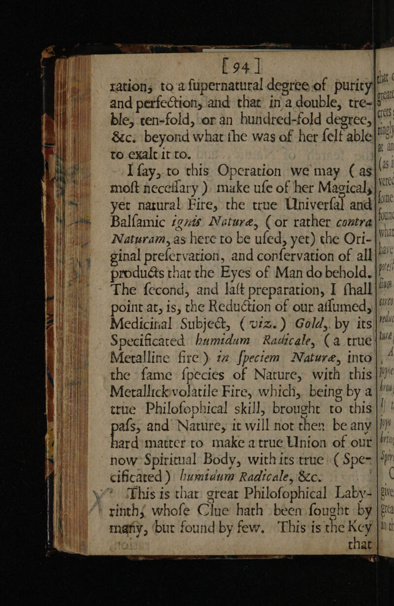 WE Dita NM Pll ble, ten-fold, or an hundred-fold degree, 8c. beyond what the was of her felf able to exaltit to. I fay, to this Operation we may (as moft neceilary ) muke ufe of her Magical; Balfamic ignis Nature, (or rather contra The fecond, and laft preparation, I hall Medicitial Subject, (vz. ) Gold,. by its Specificaced humidum Radicale, (a true Meralline fire) 22 fpectem Nature, into the fame {pecies of Nature, with this ard matter to make atrue Union of our how Spiritual Body, with its true: ( Spe= This is that great Philofophical Laby- many, ‘but found by few. This is the Key : that