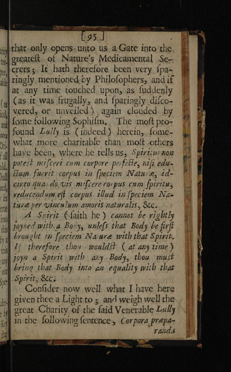 | L:95 . ri that only opens. unto us. a Gate into the nef Qreatelt. of Nature’s Medicamental Se- ee CEES 5 It hath therefore been very, {pa- Fat any time couched upon, as, fuddenly (4) (as it was frugally, and {paringly: difco- ehh vered,. or unveiled )., again clouded. by nil Lome following Sophifm, _ The moft pro~ ing FOUNA Lally is (indeed) herein, fome- yi What more charitable than moft others ft have been, where he tellsus, Sperziusnan ld} pot eft mifcert Cum corpore peifette, aft edu~ pall 202 fuerit corpus 1 {pectem Nature, id- of 7960.70: do.uzs mifcere corpus cum fpivitus ia neducendum eft corpus tllud in {pectem Nas nel 474 per usnculum amorts naturalis , Sic. mn) ae A Sptrit ‘€faith he) cannot be rightly iil ye witb, a Bory, unlefs that Body be firf ' al brought 1 {pectem Naiure with that Spirit. sigh Lf therefore thox wouldst ( at any time ) anv joyn a Sptytt mith any Body, thou must ott 2722¢ that Body tnta aa equality with that : Sprrtt, &amp;c; sch : 3 Confider,now well what I have here jo Given thee a Light to » and weigh well the sf great Charity of the faid Venerable Lally yg in the following fentence, Corpora prepa- arene = GEE, Ce eee ¥