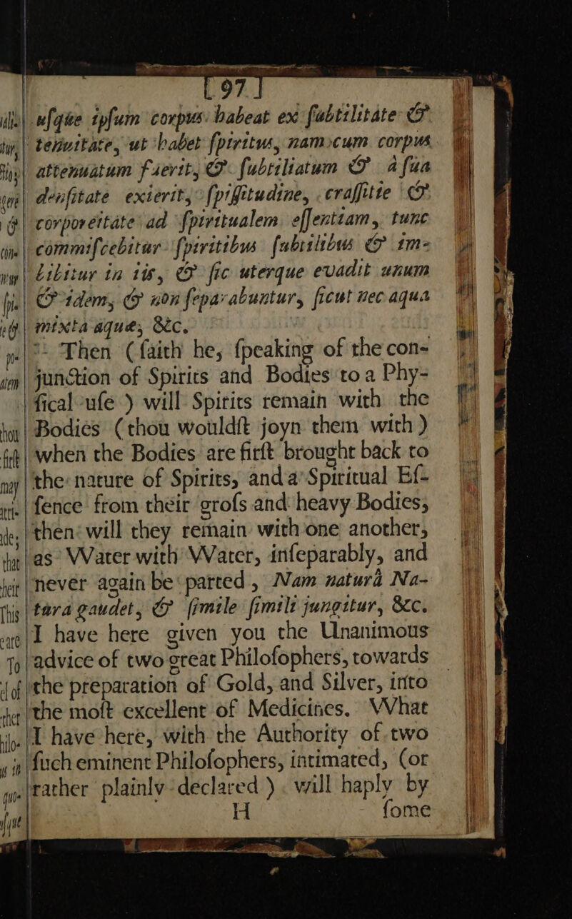 EOF. ufqhe tpfum corpus habeat ex fabtilitate O “ tenuitate, ut ‘babe {ptritws, namocum corpus. wap) Aenfitate extertt, {pifitudine, craffitte | corporeitate’ ad fpirttualem effenttam, tune nw | Gibitur in is, fic wterque evadit unum ng.| mixta aque, Bc. *. Then (faith he, {peaking of the con= | im | junction of Spirits and Bodies toa Phy- in| Bodies (thou wouldft joyn them with ) «| when the Bodies. are firft brought back to nay | the: nature of Spirits, and.a’Spiritual Ef- fence from their grofs and: heavy Bodies; ‘then: will they remain with one another, Jas Water with Water, infeparably, and never again be: parted , Nam natura Na- ihiy | tera Gaudet, & fimile fimilt jungstur, Kc. I have here given you the Unanimous 1y| advice of two great Philofophers, towards {ofthe preparation of Gold, and Sulver, into the moft excellent of Medicines. VVhat ‘in| have here, with the Authority of two fuch eminent Philofophers, intimated, Cor rather plainly declared ) . will haply by H fome off z = 5 wks — Be ao . 4 - ¥ tae | ae Saree ew ee Ne #