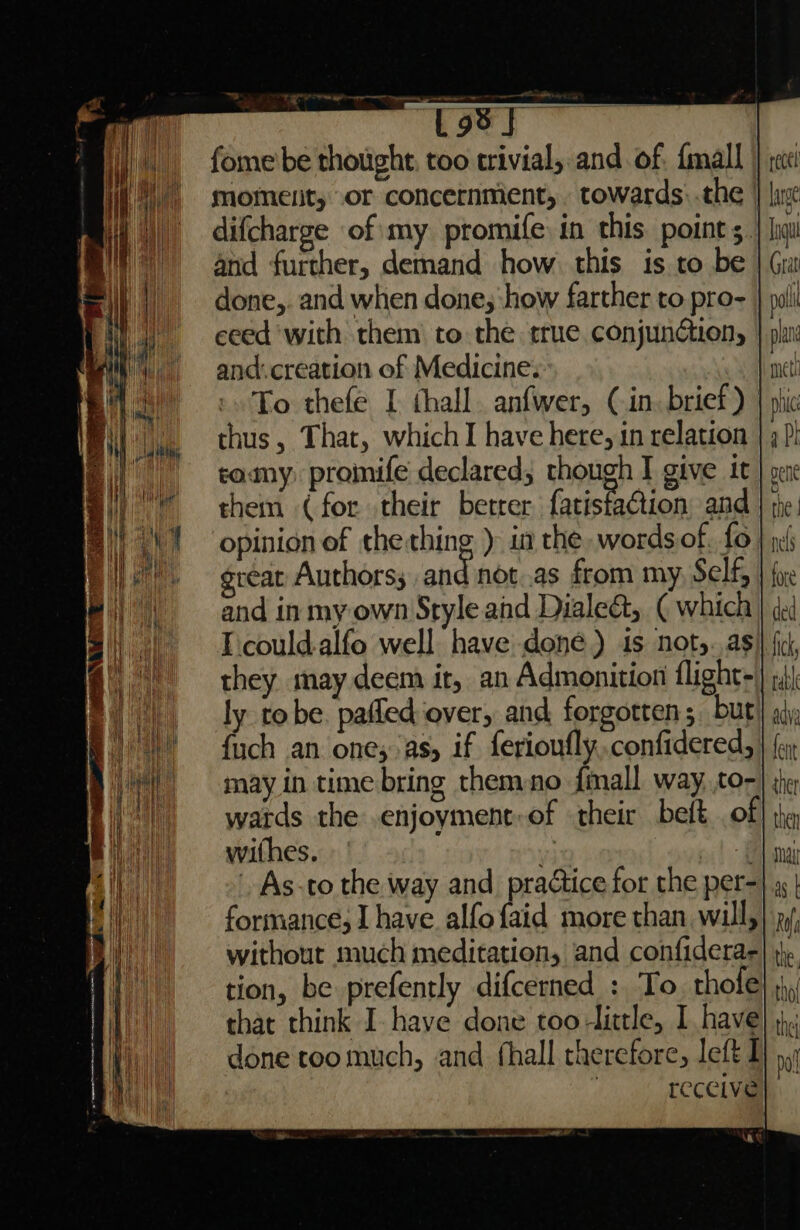 H i itt i) | fome be thought, too trivial, and of. {mall difcharge of my promife in this points. and further, demand how this is to be | done,. and when done, ‘how farther to pro- ceed ‘with them to the true conjunction, and.creation of Medicine. To thefe I thall anfwer, Cin. brief) |) thus, That, which I have here, in relation ramy, promife declared; though I give it them (for their berrer fatisfaGiion and | | opinion of thething ) in the words of. fo great Authors; and not .as from my, Self, | and in my own Style and Diale&amp;, ( which I. could-alfo well have done) 1s not). as they may deem it, an Admonition flight- ly tobe. pafled over, and forgotten; but {uch an one; as, if ferioufly,.confidered, may in time bring themno {mall way, to-} she wards the enjoyment:of their belt of} ; withes. a | As-to the way and practice for the per- formance; I have alfofaid more than will, without much meditation, and confidera- tion, be prefently difcerned : To. thofe that think I have done too-ittle, I have done too much, and fhall therefore, left I , receive