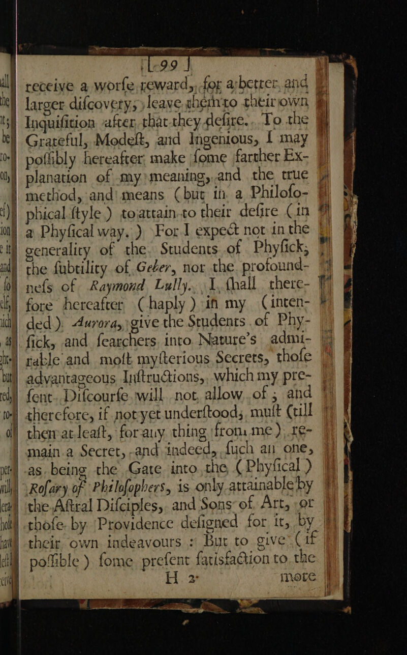 SO eee | ‘L99 J receive a worfe, reward, for arbetter.and &amp; |) larger difcovety; leave whernto taeit own, fj | Inquifition after, that-they defire.. To the Grateful, Modeft, and Ingenious, f may  | poflibly hereafter: make fome farther Ex- | planation of my) meaning,.and the true | method, and'means Cbut i a Philofo- = | phical.ftyle.) toattain.to their defire Cin WF a Phyfical way. ) \For.I expect not inthe generality of the. Students of Phyfick, | the fubtility of Geber, nor the. profound- % 0% nefs of Raymond, Lully. 1,fhall there- 7 idl) ded). Aurora, give the Students .of Phy- 4). fick, and fearchers, into. Nature’s admi- || + rableand moft myfterious Secrets, thofe | advantageous Inftructions,. which my pre- ey) font. Difcourfe will not allow..of ; and therefore, if notyet underltood;, mult Ccill thematteaft, forany thing \frons me), .re- : main.a Secret, -and indeed, fuch an one, }) § 4 as. being the Gare into the (Phyfical) | | Rofary of Philofopbers, is only attainableby P| ea) the Aftcal Difciples,. and Sons: of, Art, ot |} | thofe. by Providence deligned for it, by }}) | their own indeavours : But to give (af | pofible ) fome prefent fatisfaction to the. | H. 2) more | P&lt; ral Sta wee Hee