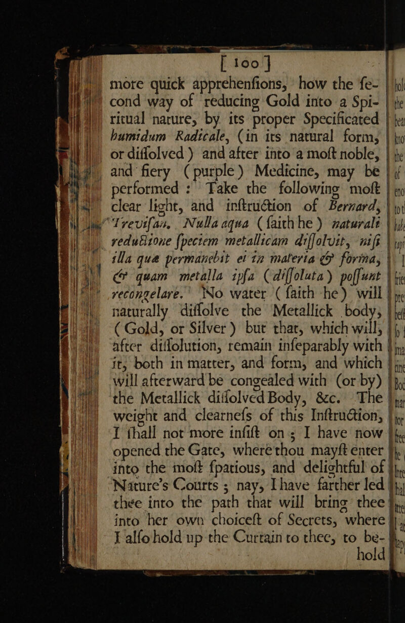 — oe ay humidum Radtcale, (in irs natural form, } yo | performed : Take the following moft clear light, and inftru@tion of Bernard, no ot bale vedutitone {pectem metallicam arffoluit, nif | ti ila qua permanebit et tz materia & forma, \ | cr? quam metalla tpfa (diffoluta ) poffunt | fre vyecongelare.' No water '( faith he) will | me naturally diffolve the Metallick body, }\y (Gold, or Silver) bur thar, which will; |; after diffolution, remain infeparably with } jy it, both in matter, and form, and which |), will afterward be congealed with (or by) |}, the Metallick diflolved Body, &c. The }yy weight and clearnefs of this Inftruction, |, I fhall not more infift on; I have now |. opened the Gate, wherethou mayft enter he into the moft fpatious, and delightful of }}, Nature’s Courts ; nay, [have farther led }j,; thee into the path thar will bring’ thee },,. into her own choiceft of Secrets, where }},, I alfohold up the Curtain ro thee, to be- | hold | of e {
