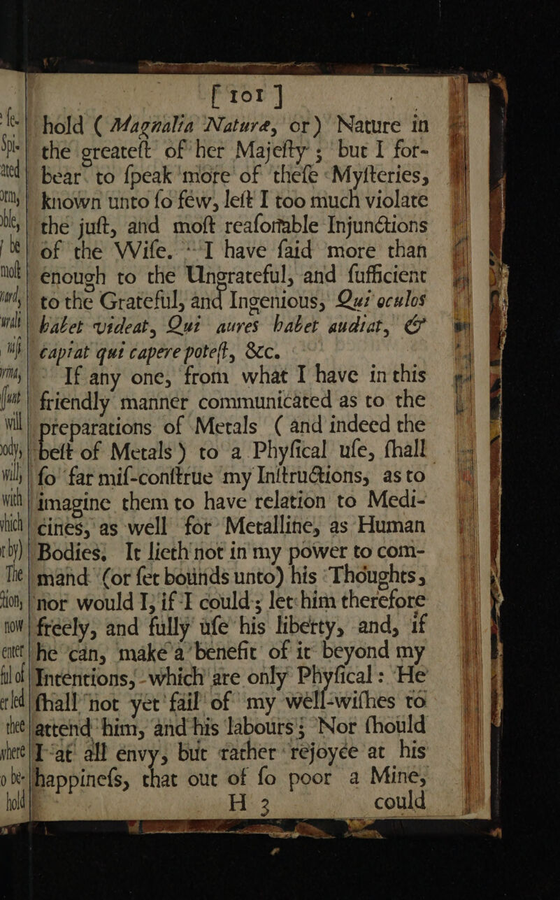 tion, | flow | entet aie war 0 Si as acemtrseee &lt;adl _ f ror ] the juft, and moft reafortable Injunctions of the Wife. I have faid more than enough to the Ungrateful, and {ufficient hater videat, Qui aures babet audtat, &amp; ¢aptat qut capere poteft, &amp;c. If any one, from what I have in this friendly manner communicated as to the Pane of Metals ( and indeed the fo’ far mif-conftrue my Initrutions, as to Bodies, It licth'not in my power to com- mand: ‘(or fer bounds unto) his ‘Thoughts nor would I; if -F could:; let:him therefore freely, and fully’ ufe his liberty, and, uf he ‘can, maké’a’ benefit of ic beyond my ‘em Mine,