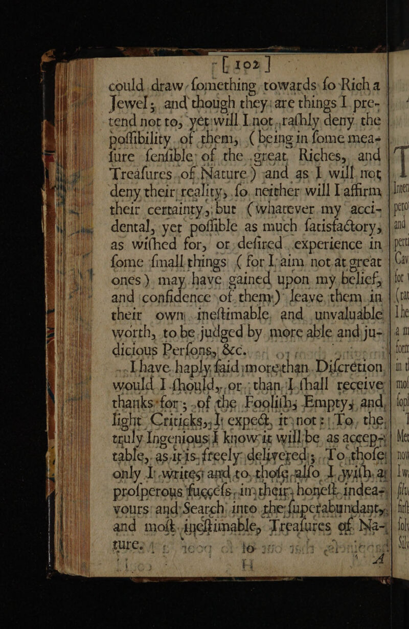 could. .draw,fomething towards fo-Rich a Jewel; and though they: are things I. pre. | tend not to, yet:will Lnot,,rathly deny. the poflibility of them, (being in fome meas fure fenfible: of the ,great, Riches, and | Treafures..of Nature.) and as 1 will nog deny their: reality; fo, neteher will Laffirm their certainty,;bue (whatever my acci- | dental, yer poflible as much fatistactory; as withed for, or; defired ...experience in fome {mall things) ( for Iyaim not.at great | ones ). may,.-have, gained upon my. belief; and iconfidence of. them)’ Jeave, them in their own) .imeftimable, and_unvaluable worth, to.be.judged by more able and.ju- dicious Perfonsg,| &c.. +. 44; ayia ..Lhave. haply, faid imorerthan..Difcrétion, would I fhould,,,or,; than.Lthall receive thanks-for ; of the Pooliths Emptys. and, light Criticks,, 1; expect, irynot ¢ To, the, truly Ingenious) knowetg will/be, as accep table, as.iris, freely delivered); To, thofe: only .I) writes and to,.thofg -alfo I. wath, ay profperous fugecls;.imy heirs honett indeas yours: and)Search into the:{apcrabundanty, and mot. ineftimable, Treatures of. Na~, MEE C Yéoq A Weeand ash enledsd r
