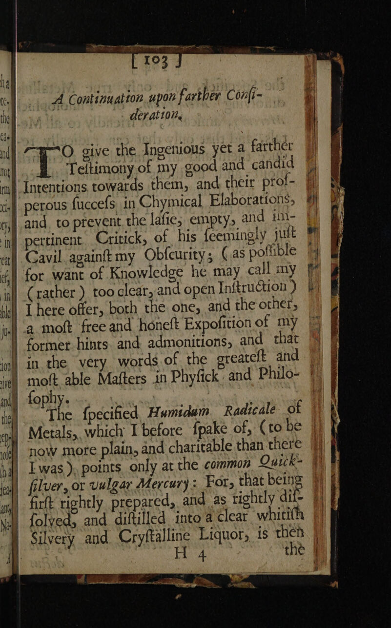 a. anal “Srp tere pe wipe 103 A Continuation upon farther Confi- deratt0it. | Si Te give the Ingenious yet a farther | fl. Teitimony.of my good and candid Intentions towards them, and their prof- | | perous fuccefs, in Chymical Elaborations, — and, to prevent the lafie; empty, and im- 4] nf pertinent. Critick, of his feemingly jutt | | Gavil. againft my Obfcurity , (as poftible » &amp; for want of Knowledge he may call my ia C rather ) too clear, and open Inftruction ) | There offer, both the one, and the other, a moft freeand honeft Expofitionof my 7% | former hints and admonitions, and that % in the very words of the greateft and |) | moft able Mafters in Phyfick. and Philo-~ © fophy. sii \ ; | The fpecified, Humidam Radicale of a) Metals, which I before fpake of, (to be | gf] NOW more plain, and charitable than there |) | Lwas), points only at the common Quick- | J) filver, or vulgar Mercury : For, that being ) § wit) farft rightly prepared, and as tichtly dift Hi wa) folved, and diftilled into a clear whitith |! “]) Silvery and. Cryftalline Liquor, is then | f Hea the | i _s MC ae i . a&gt;,