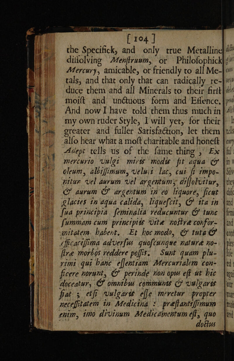 the Specifick, and only true Meralline diflolving Aenftruum, or Philofophick Mercury, amicable, or friendly to all Me- tals, and that only that can radically re-}#! duce them and all Minerals to their firtt} moift' and un€tuous form and Effence, And now have told them thus much in) my own ruder Style, I will yer, for their greater and fuller Satisfaétion, let them alfo hear what a moft charitable and honett Adept vells us of the fame thing , Ex mercurio Uulet mirts modis fit aqua oleum, alijimum, veluit lac, cut fr tmpo- \\ witur vel aurum vel argentumys diffoluttur, aurum &amp; argentum 1n eo I1quore, ficut \4 glactes tn aqua calida, liquef{cit, &amp; tta in | {ua principia feminalia veducuntur @ tune fummam cum princtpits U1t4a nostré confor- -anitatem. babent.. Et hoc modo, e&amp; tuta @’ oficacifima adverfus quof{cunque nature no- fire morbos reddere pofis. Sunt quam plu- rimi qui banc efjentiam Mercurialem con- ficere norunt, &amp; perinde non opus eff ut bic doceatur, omnibus commun Ff vulgare frat; etfi vulgare effe meretur —propter necefitatem tn Medicina : preftanti imum chim, timo divinum Medicamentum eft, quo iy dobius