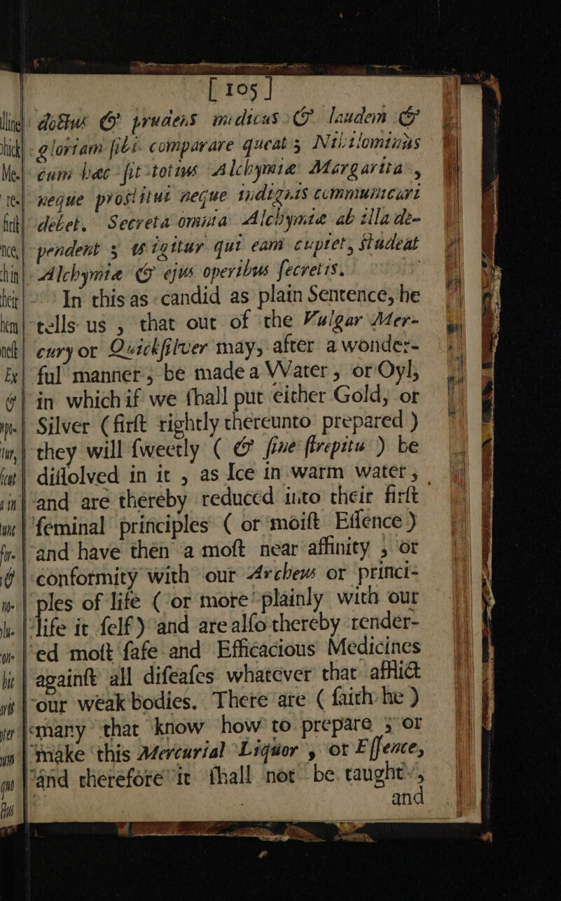 [ 195 in) Aobs GO prudens midicus laudem (&amp; ck) &lt; @lortam fibi. comparare queat 5 Niitiomtuns | cum bee fit totm Alchymie Margarita’, | neque proslitut negue widizet$ Commuitcart debet. Secreta omita Alchynte ab illade- pendent 5 wigitur qut eam cuptet, studeat Alchymia CG ejws opertbus fecretis. 2 In this as candid as plain Sentence, he i} tells us , that our of the Vulgar Ader- cury or Quickfilver may, after a wonde:- | ful’ manner; be made a Water , or Oyl, in which if we fball put either Gold, or Silver (firlt rightly thereunto prepared ) they will fweetly ( @ fine firepitu ) be diflolved in it , as Ice in-warm watet , w| and are thereby reduced into their firtt /{eminal principles ( or ‘moift Eflence ) .|’and have then a moft near affinity , or conformity with our 4rchew or princi | ples of life (cor more plainly with our | fife it felf) and are alfo thereby render- ¢ | againft all difeafes whatever that afflict ‘our weak'bodies. There are ( faith he ) mary that ‘know how’ to prepare 3 or make ‘this Afercarial Liquor’, or E fence, Mand cherefore’it thall nor be tala : anc