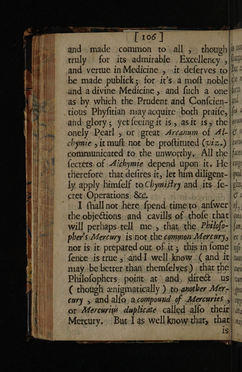 and .made common to all 5 though | truly for its, admirable . Excellency. ,| and vertue in Medicine , it deferves to}! be made publick;. for it’s. a moft noble dnd a divine Medicine , and fuch a one as by which the Prudent and Confcien-| tious Phyfitian may acquire both praife, and glory; yetfeeing it is, asit is y the onely.Pearl 5 or great Arcanum of Al- chymie , it mult. not be proftitured-(vzz.) communicated to. the unworthy... All rhe {ecrets of Alchymie depend upon: it. He therefore that defires it, let him diligent- ly apply himfelf to Chymistry and its {e- cret Operations) &amp;¢..- or I fhall not here {pend time'to, anfwer the objeGions, and cavills of thofe: that will perhaps-tell me., thatthe, Phelofo- pher’s Mercury is not. the common Mercury, nor is it prepared out of.it; thisin fome] i fence .is true 5 anid 1. well know ( and it may. be'better than themfelves) , thar the Philofophers: point, at and, direct; us ( though znigmatically )..to another Mer- cury 5 and alfo, a compound. of Adercurtes...\ iy or Mercuriys duplicate called alfo their Mercury.» But-I as wellknow:that, that : is