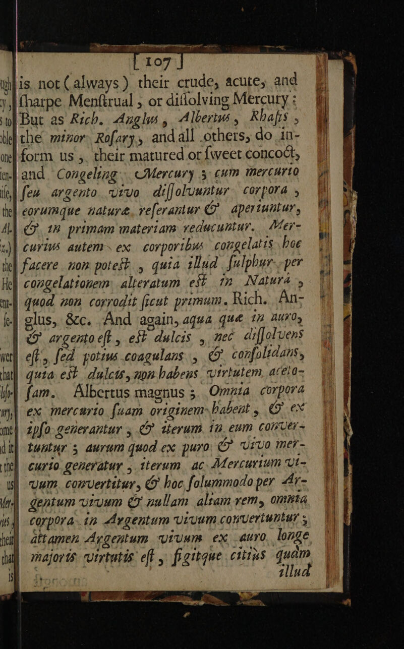 rep eee ee 107 a wh} is not (always) their crude, acute; and = y,) Charpe. Menftrual , or diflolving Mercury : iM sto) But as Rich, Anglu, Alberivs , Rhafis , ' bleh che mtzor. Rofary., and all others, do in- 7] wet form. us ,. their matured or{weetconcoct, 7) en and Congeling. Mercury 3 cum mercurto || ie] few argento vivo diffoluuntur corpora, \\ te eorumaue wature, veferantur @ apertuntur, 1 AL) Co 1% primam mateviam veducuntur, Mer- |. z)) curivs autenr~ ex corportbus cougelatis hoe |) tel facere nom potest , quia Lud fulphurper Hey congelattonem alteratum eft 17 Natura ae quod non corvodit ficut primum. Rich. An- * fe olus, &amp;c. And again, Aqua que 1 AUVO, | F argentoect, est dulcis , ec diffoluens | very eft’, fed poteus coagulans: , ge confoltdans, | atl) gute est dulcts, non babens virtutem, acelo- ie) fam. Albertus magnus 3. Omuta corpora Wh} ex mercurto fuam originembabent 5 CF ex me) zpfo-generantur 5. tkerum tu. eum conver- iit} tentur 3 aurum quod ex puro, © Vivo mer ie) curto.genevatur , tterum ac Mercurium Ut is) wai. convertitur, 6 hoc falummodo per Ay- W ln) gentum uruem &amp;F nullam altam rem, omnia |) iss) corporat Argentum uruum convertuntur;, |) jell) attamen Aygentum viuum ex auro. longe | hall majorts vertutis eft y figstque citius quam | MR es Sy ‘llud | 3 iP - er pe ca 5 Ne ere nla - = ‘, 2a. 2 _ hae =, weed