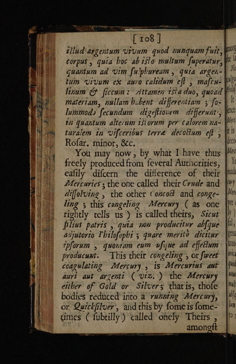 tllud‘argentum urvum quod nunquam fut} corpus , quia boc abtsio multum fuperatur, Guantum ad vim fulpbuream , quia argen- tum vivum ex auro calidum eff , mafcu- Linum @ ficcum: Attamen tsia duo, quoad materiam, nullam b.bent differentiam ; fo- lurmmods fecundum digeftiowem differunt’, | 12 quantum alte‘um tsiorum per calorem na- turalem tn vifceribus terre decottum eft , Rofar. minor, &amp;c. You may now, by what Ihave thus freely produced from feveral Authcrities, ealily -difcern the difference of * their Mercuries; the one called their Crude and diffoluing , the other Concoi and conge- ling 3 this congeling Mercury ( as one tightly tells us ) is called theirs, Szcut filius patris , quia now producttur abfque adjutorio Thilofophi 3 quare merito dicitur tpforum , gquontam eum ufyue ad effettum producunt. This their congeling , or fweet coagulating Mercury , ts Mercurtus aut auvt aut argenti ( viz.) the Mercury either of Gold or Silvers thatis, thofe bodies reduced’ into.a rusnteg Mercury, or Quickfilver’, and this by fome is fome- mes ( fubtilly) called onely Theirs , i amonoft