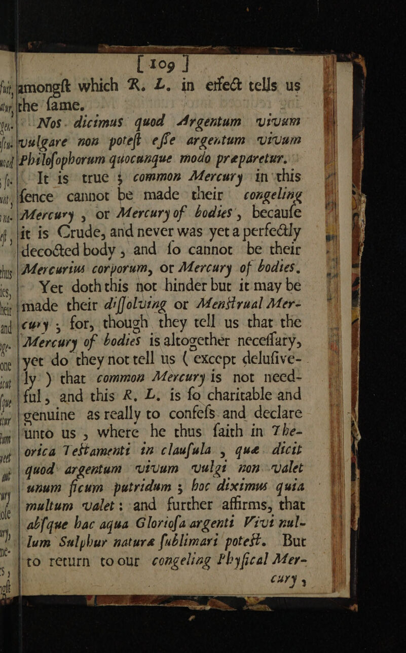 | [ tog | it hi, amongft which R. Z. in etfe&amp; tells us § tithe fame. . hy lene | Nos . dicimus quod Argentum ULUns t imvulgare nom potet effe argentum urvum wit \Philofopborum quocungue modo preparetur. a fel It is true common Mercury inthis i, fence cannot be made their — congeling ie Mercury , or Mercury of bodies’, becaufe 7 4 jit is Crude, and never was yet a perfectly » |decocted body , and fo cannot be their | yy | Mercurius corporum, or Mercury of bodies,  i) | Yee doth this not hinder but irmaybe ie made their diffolusmg or Menstrual Mer- mn |e#ry, for, though they tell us that the | Mercury of bodies is altogether neceflary, ryet do they nortell us (except delufive- | i (ty ) that common Mercury is not need~ jy |ful, and this R, L. is fo charitable and ‘y }genuine as really to confefS.and declare i (Unto us , Where he chus {aith in The- orica Testamenti tn claufula , que. dtctt quod: argentum vutvum vulgt non valet Vy unum ficum putridum ; boc diximus quia i | multum valet; and further affirms, that |) J mh | abfque bac aqua Gloriofaargents Vivtnul- |) f | lum Sulphur nature fublimart potest. Buc || )to return toour congeliag Fhyfical Mer- | a | cary, | oft . one yeh fit a SS ea a, ad