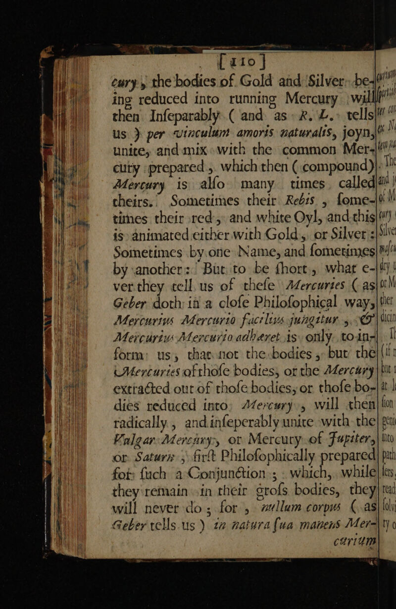 cury 5 the bodies of Gold and ‘Silver: be ing reduced into running Mercury | wall then Infeparably.( and. as: 2. L.» tells us } per vinculum amoris naturalts, joyn, unite, and mix with the common Mer+ cuty prepared.,. which then ( compound)}- Th Mercury is alfo many tmes called au I theirs.’ Sometimes their Rebs , fome-% y times their red: and white Oyl, and.this i> animated either. with Gold.,. or Silver’: Sometimes by.one Name, and fometimes pulls by another: But to be fhort. what e- ay ver.they ecll.us of thefe AZercurtes ( as\tt M Geber doth: ida clofe Philofophical. way,|t Mercurims Adercurio fact lis gungttur 5. Mercuriv Mercurio adberet is. only tony form: us, that not the bodies 5 bur the iMercuries otthofe bodies, or the AZercary bit extiadted out of thofe bodies, or thofe bo-| it | dies reduced into, AZercury , will «hen| lo radically, andinfeperably unite with. the| gc Kalear: Adercavy> ot Mercury.of Fupiter,| bio or Saturn 5 firt Philofophically prepared| pan fot: fach a-Conjunétion ; . which, while| es. they'remain vin their grofs bodies, they) tt will never do; for , w#llum corpus (as aly Geber tells-us ) 12 natura {ua manens Mer-\ty 0 cariam