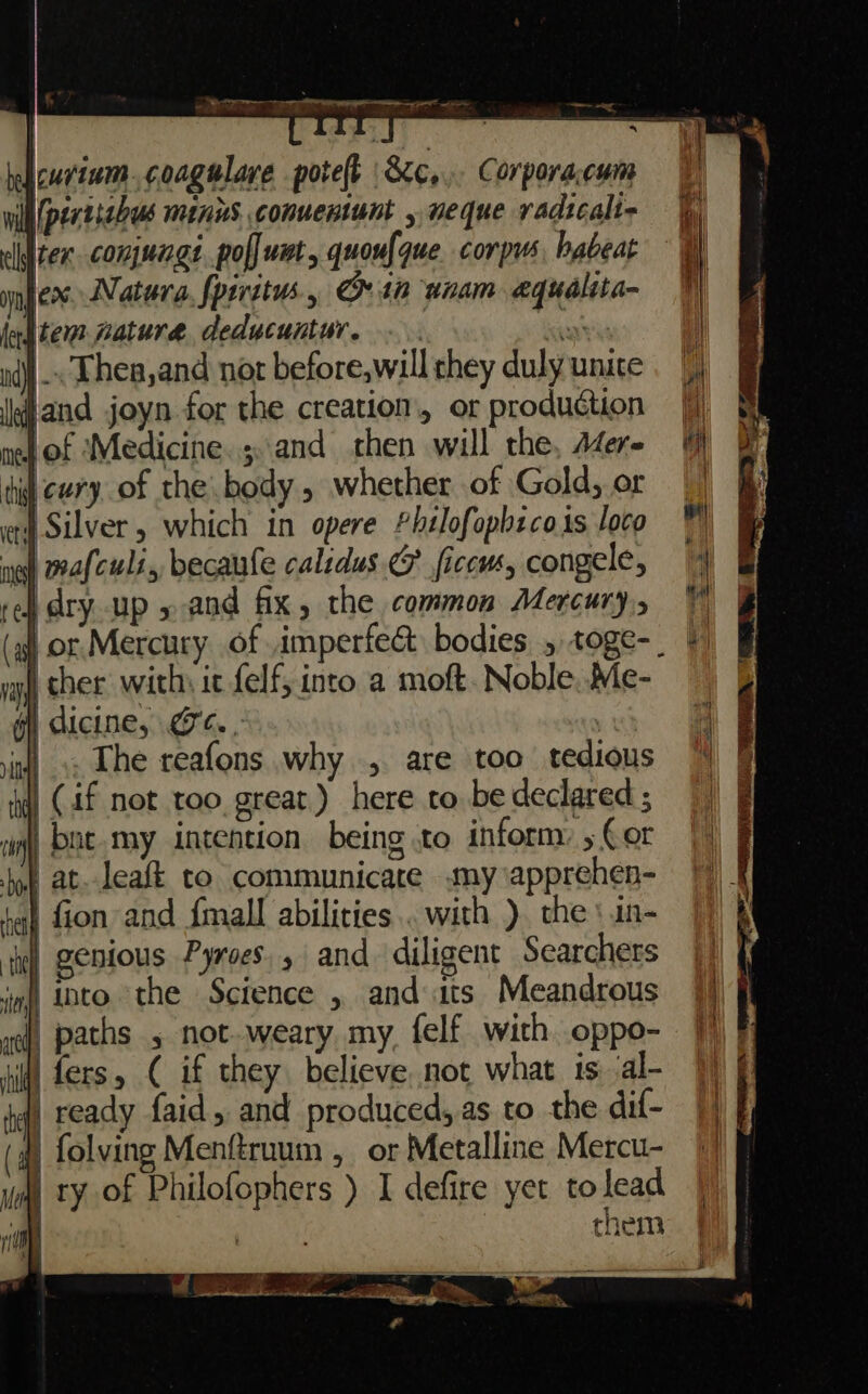 belicur'zum. coagulare poteft &amp;Xc,.. Corporacum will perrizhuus MINUS. conueniunt , neque vadicali- eliter conjungt pol] um, quoufque corpus habeat infers. Natura, fperstus. in unam equalita- lodtem pature deducuntur. ware »4)j Thea, and not before,will they duly unite and joyn for the creation, or production nel of Medicine.;..and then will the, A4er- tit cury of the body , whether of Gold, or Silver, which in opere £helofopbeco is loco ng wafculi, becaufe calsdus 6 ficcws, congele, ted dry. up » and fix, the common Mercury, vay cher with; it felf, into a moft. Noble, Me- di dicine, gc. . ‘iu! .. The reafons why, are too tedious fw (4f not too great) here to be declared ; a bne.my intention being to inform: 5 Cor jy at. leaft to communicate my \apprehen- tat fion and {mall abilities. with ) the \in- if genious Pyroes., and. diligent Searchers jim), ADO the Science , and ats Meandrous wf) paths , not-weary my, felf with oppo- fers, ( if they. believe not what is al- | ready faid, and produced, as to the dif- (q) folving Menftruum , or Metalline Mercu- | ry of Philofophers ) I defire yet to lead them of a a &lt;a = ¥