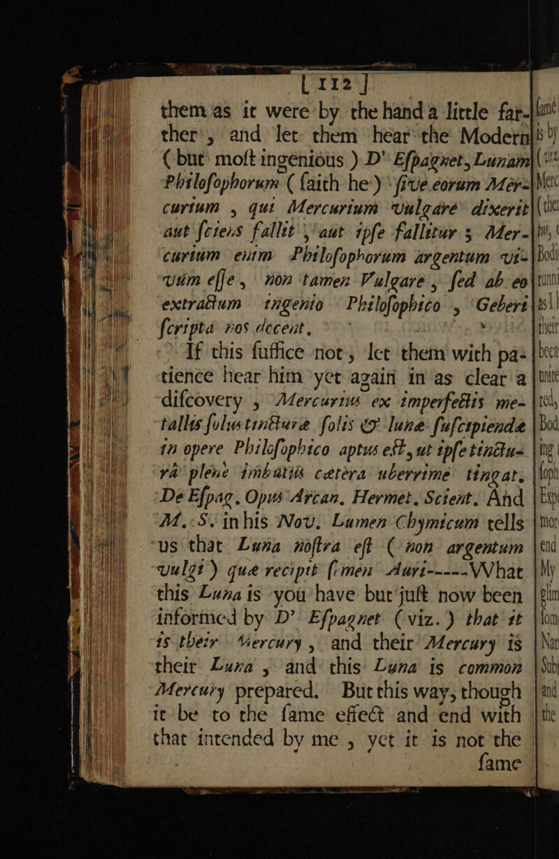 ( bute’ moft ingenious ).D Efpagnet, Lunam Phtlofophorum (faith he’) ‘(ive corum Mér= curtum , quit Mercurium vulgaré dixerit aut fcrens fallit aut ipfe fallttur 5 Mer- curtum enim Phtlofophorum argentum vt- vim effe, non tamen Vulgare , fed ab eo extrafium ingenio Philofopbico , Gebers feripta ros decent. yh tience hear him yet again in'as clear a tallies folstintturae folis &amp; lune fufcipiende in opere Philofophico aptus est, ut ipfe tindu- ( 012 De Efpag. Opus Arcan, Hermet. Scient. And M.S. inhis Nov. Lumen Chymicum tells us that Luna noftra eff ( non argentum uulgt’) que reciptt (imen Auri their Lura , and’ this Luna is common Mercury prepared. But this way, though it be to the fame effe@ and end with that intended by me , yet it is not the | fame