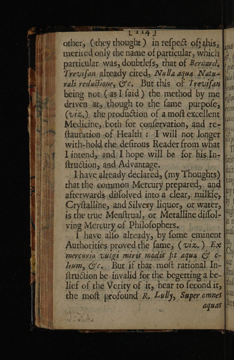 L114] other, (they thought) in tefpe&amp; off this, merived only the name of particular, which particular was; doubtlefs, that of Berard. Trevifan, already cited, Nulla aqua. Natu- being not, (as Tfaid )} the method by me driven at, though to the fame purpofe, |. (uiz,), the production of amoft excellent | Medicine, both for confervation, and re- with-hold the, defirous Reader from. what L intend, and) 1 hope. will be for, his,In- firuction, and; Advantage. Thave already declared, (my Thoughts) that the. common Mercury prepared, and afterwards..ditlolyed. into a clear,: mulkie, Cryftalline, and Silvery liquor, or water, | is the true Menftrual, or Metalline diffol- ving Mercury of Philofophers. 1 have alfo already, by fome eminent Authorities proved the fame, (v1z..)..Ex | mervcurio vulg. miris moat fit aqua CF o- leum, @c.. But if that, moft rational In- ftruétion be. invalid for the begetting a be- | lief of the Verity of it, ‘hear to fecond it, the moft profound R. Lully, Super omnes ? aquas |.