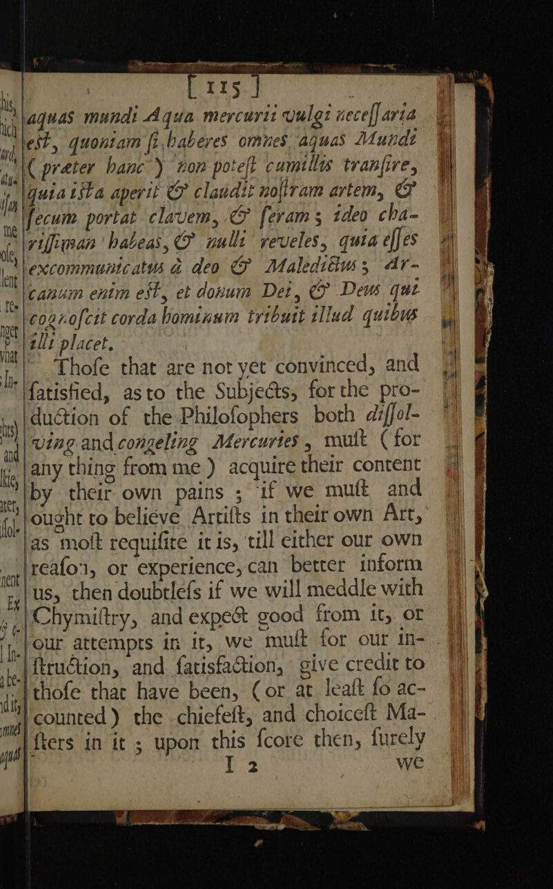 Rr per er e aE | Irs | ‘ ie (20048 mundi Aqua mercurit Vulgt necef] aria a wi jest, quoniam fi,baberes omnes aguas Munde W iy, | BT aber hanc’) ton poteft cumills tranfire, Wy i guia tsta aperit &amp;F claudit noltram artem, &amp; fecum portat clavem, &amp; feram; ideo cha- |) vifinan ‘habeas, aulli veveles, quiaefes ‘excommuntcatus a deo &amp;@ Malediiuws; ar- canum enim est, et donum Det, &amp; Deus qut cogrofcit corda hominnm tributt illud quibus _ |) allt placet. ie Thofe that are not yet convinced, and J 'lfatisfied, asto the Subjects, forthe pro- ‘ duction of the Philofophers both diffol- ©) ‘nd | UiAg and congeling Mercurtes , muft (for | lg, | AY thing from me ) acquire their content |) by their own pains ; ‘if we muft and | Jought to believe Artifts in their own Art, ‘as moft requifite it is, till either our own reafon, or experience, can better inform ‘us, then doubtlefs if we will meddle with »,)hymiltry, and expect good from it, or jj iy. { QUE attempts in it, we muft for our in- |} ej feruction, and fatisfaction, give creditto [| i thofe thac have been, Cor at leaft fo ac- ws} Counted ) the chiefeft, and choiceft, Ma- aa TS in it ; upon this {core then, furely | DB we is | ihe | er fol nent e - . a x he ea ee la nl re, —