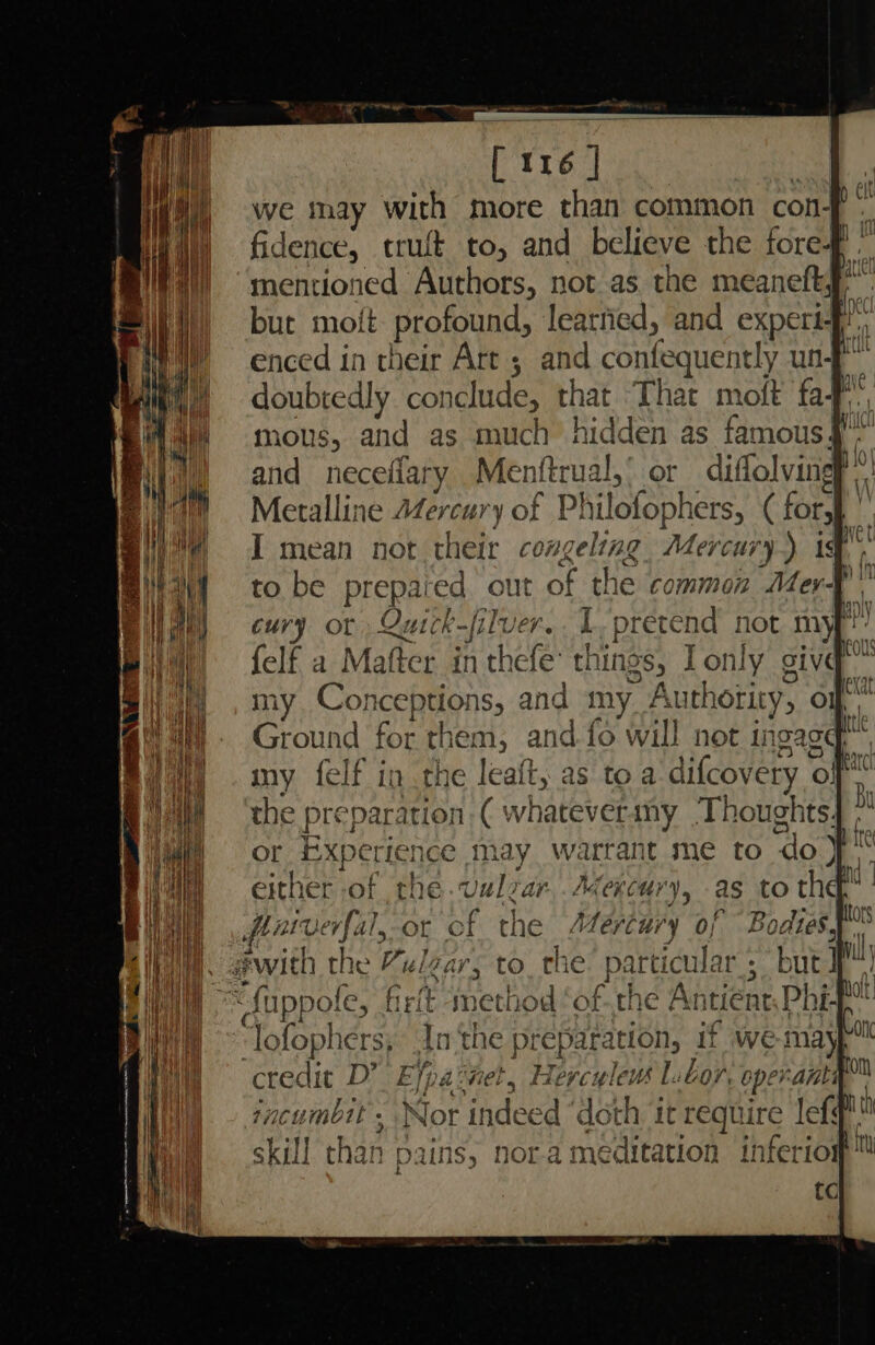 we may with more than common con- ss fidence, truft to, and believe the fore-f mentioned Authors, not as. the meaneft~ bue moft- profound, learfied, and experi enced in their Art ; and confequently un-f doubtedly conclude, that That molt faf mous, and as much hidden as famous 4. and neceflary Menftrual,’ or diflolving? Metalline AZercury of Philofophers, ( for} © I mean not their congeling. Mercury) ist to be prepaied out of the common Mert F cury or Quick-filver.. L- pretend not my’ felf a Mafter in thefe’ things, Ionly giv my Conceptions, and my Authority, of Ground for them, and fo will not ingagq™, my felf in the leaft, as to a difcovery of the preparation ( whateverany ‘Thoughts4 .” or Experience may warrant me to do} either of the.valzar,.Aexcury, as to the,” patverfal,-or of the Mercury of Bodiesy _ with the Zelzar, to_ the: particular ; but “{uppole, firft method ‘of.the Antient, Phif “lofophers, In ‘the preparation, if wemay credit D’ Efpa: jet, Hercyleus | bor, operanti, jncumbit . Nor indeed ‘doth it require lef skill than pains, nora meditation inferiom™ tc