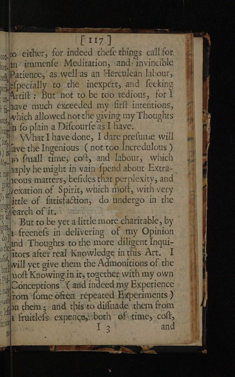 ) [117 ] conto either, for indeed thefe things call for ean immenfe Meditation, :and invincible nPatience, as well as an derculean labour, wile(pecially to the inexpert, and fecking Artift : But! not to be too tedious, for 1 have much exceeded my ‘firlt intentions, 7 which allowed not the giving my Thoughts in fo plain a Difcourfe as I have. What Ihave done, I dare prefune will yf ‘lave the Ingenious (not too Incredulous) | ‘ho fmall time; cot, and labour; which gaply he might in vain {pend about Extra- heous matters, befides that perplexity, and DWexation.of Spirit, which moft, with very litele of. fatistaction, do undergo in the Search of it. But to be yer alittle more charitable, by lfreenefs in delivering of my Opinion and Thoughts: to the more diligent Inqui- jitors after real Knowledge inthis Art. I 1. twill yet give them the Admonitions of the yy {not Knowing in it; together with my own “\Conceptions...( arid indeed my Experience rom ‘fome often repeated Experiments ) “gpn them ;-and. this‘to difluade them from | le feuitlefs. expence,iboth of\:time; colt, and