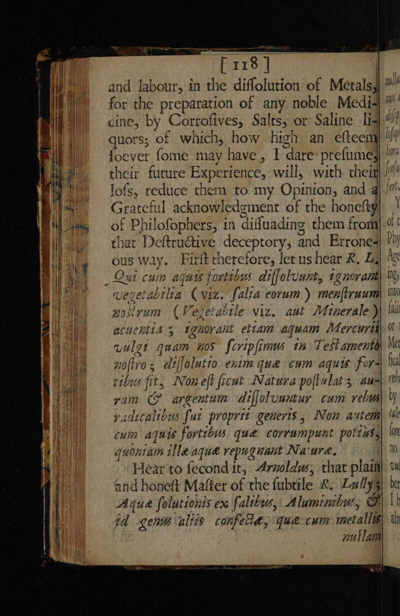 and labour, in the diffolution of Metals, for the preparation of any noble Medi-+ cine, by Corrofives, Salts; or Saline It guors; of which, how high an efteem' foever fome may have, I dare prefume} their furure Experience, will, with: chei) /”’ lofs, reduce them to my Opinion, and 4| /*: Grateful acknowledgment of the honefty of Philofophers, in diffuading them from that Deftru@tive deceptory; and Errone- ous wiy. Firft therefore, let us hear &. Z, Our cum aguts forttbas diffoluunt, 1gnorant vegetabilta (viz. falta eorum.) menftruum potvum (Vegetabile viz. aut Minerale ) acuentia 3 ignorant ettam aquam Mercuri uulgt quam nos fcripfimm tm Testamenta noftro; diffolutto exim que cum aquis for- tibus fit, Noneft ficut Natura poftulats au- vim & argentum diffoluantuy cum rebuh yadicalibus fut proprit generis, Non autem cum aqwis fortibus que corrumpunt polis, quoniam illeaque repugnant Na'ure, -» Hear-to fecond it, Araoldus, thar plain and honeft Matter of the fubtile &. Lully§ Aqua folutionis ex faltbus,: Aluminibur, oF id gen altis confele> que cum metallé nullam